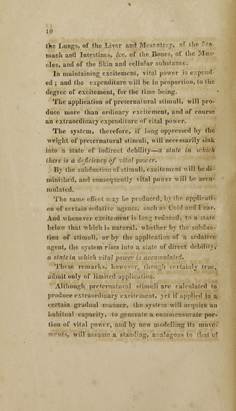 the Lungs, of the Liver and Mesentery, of the Sto niacin antl Intestines, &c. of the Bones* of tlie Mn?' eles, and of the Skin and cellular substance. In maintaining excitement, vital power is expend ed ; and the expenditure will be in proportion, to (he degree of excitement, for the time being. The application of preternatural stimuli, will pro- duce more than ordinary excitement, and of course an extraordinary expenditure of vital power. The system, therefore, if long oppressed by the weight of preternatural stimuli, will necessarily sink into a state of indirect debility—a state in which there is a dtitcienctj of vital power. By the subduetion of stimuli, excitement will be di mini shed, and consequently vital power will be accu- mulated. The same effect may be produced, by the applieafi* on of certain sedative agents, such as Cold and Fear. And whenever excitement is long reduced, to a state below that which is natural, whether by the subdue- tion of stimuli, or by the application of a sedative agent, the system rises into a state of direct debility, a stntein which vital power is accumulated. These remarks, however, though certainly true, admit only of limited application. Although preternatural stimuli are calculated to produce extraordinary excitement, yet if applied in a certain gradual manner, the system will acquire an habitual capacity, to generate a commensurate por- tion of vital power, and by new modelling its move, mcnls, will assume a standing, analagous to that of