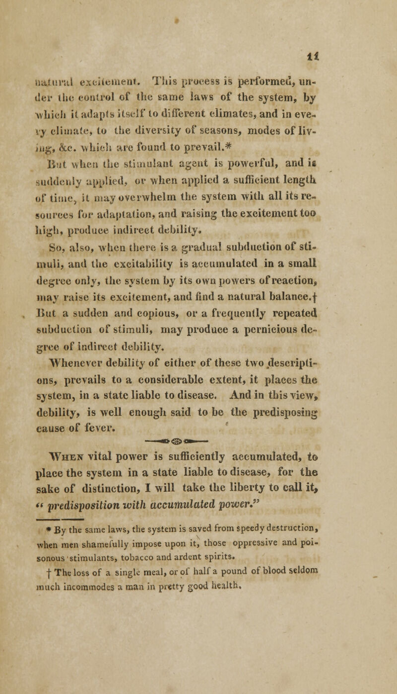 It natural excitement. This process is performed, un- der the control of the same laws of the system, by ■which it adapts itself to different climates, and in eve- ry climate, to the diversity of seasons, modes of liv- ing, &c. which arc found to prevail.* But when the stimulant agent is powerful, and u suddenly applied, or when applied a sufficient length of time, it may overwhelm the system with all its re- sources for adaptation, and raising the excitement too high, produce indirect debility. So, also, when there is a gradual subduetion of sti- muli, and the excitability is accumulated in a small degree only, the system by its own powers of reaction, may raise its excitement, and find a natural balance.f But a sudden and copious, or a frequently repeated subduetion of stimuli, may produce a pernicious de- gree of indirect debility. Whenever debility of either of these two jUescripti- ons, prevails to a considerable extent, it places the system, in a state liable to disease. And in this view, debility, is well enough said to be the predisposing cause of fever. When vital power is sufficiently accumulated, to place the system in a state liable to disease, for the sake of distinction, I will take the liberty to call it,  predisposition with accumulated power J * By the same laws, the system is saved from speedy destruction, when men shamefully impose upon it, those oppressive and poi- sonous stimulants, tobacco and ardent spirits. f The loss of a single meal, or of half a pound of blood seldom much incommodes a man in pretty good health.