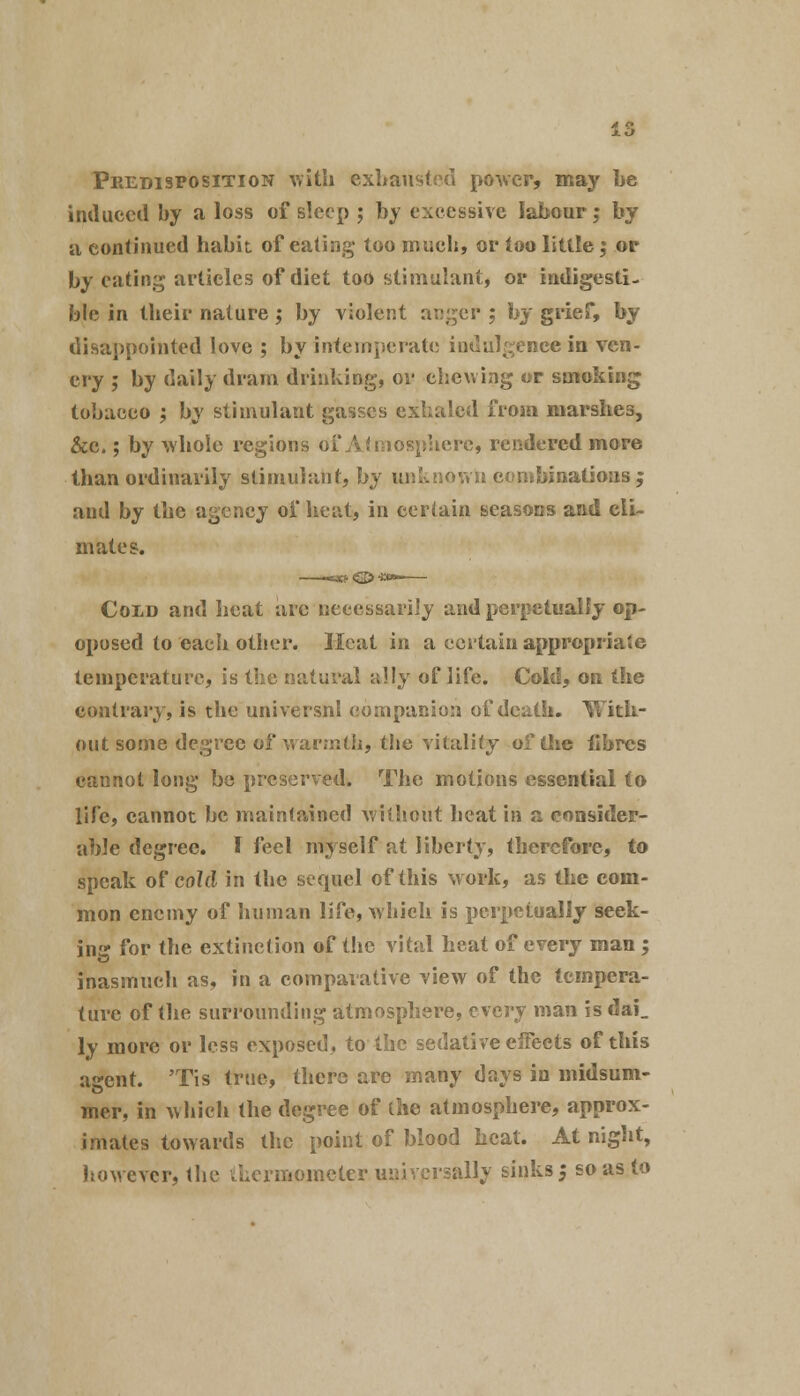 Predisposition with exhausted power, may be induced by a loss of sleep ; by excessive labour; by a continued habit of eating too much, or too little; or by eating articles of diet too stimulant, or indigesti- ble in their nature; by violent aDger ; by grief, by disappointed love ; by intemperate indulgence in ven- cry ; by daily dram drinking, or chewing or smoking tobacco ; by stimulant gasscs exhaled from marshes, &c.; by whole regions of Atmosphere, rendered more than ordinarily stimulant, by unknown.combinations; and by the agency of heat, in certain seasons and cli- mates. Cold and heat are necessarily and perpetually op- oposed to each other. Heat in a certain appropriate temperature, is the natural ally of life. Cold, on the contrary, is the universnl companion of death. With- out some degree of warmth, the vitality of (he iibres cannot long be preserved. The motions essential to life, cannot be maintained without heat in a consider- able degree, f feel myself at liberty, therefore, to speak of cold in the sequel of this work, as the com- mon enemy of human life, which is perpetually seek- ing for the extinction of the vital heat of every man ; inasmuch as, in a comparative view of the tempera- ture of the surrounding atmosphere, every man is dai_ ly more or less exposed, to the sedative effects of this agent. 'Tis true, there are many days in midsum- mer, in which the degree of the atmosphere, approx- imates towards the point of blood heat. At night, however, the thermometer universally sinks ; so as to