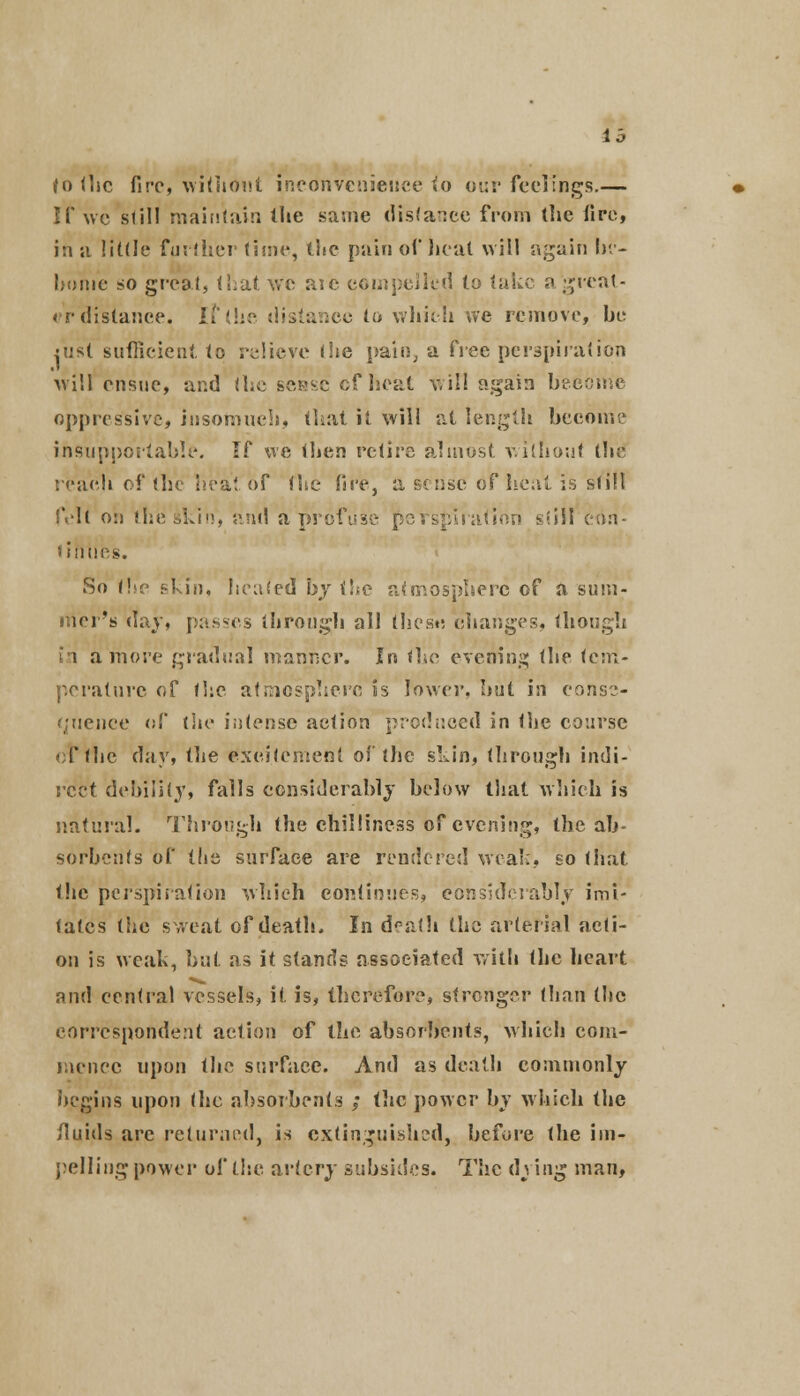 lb (o the fire, without inconvenience >o our feelings.— If we still maintain the same distance from the tire, in a little further time, the pain of heat will again In- hume so great, that we aic compelled to lake a'great- er distance. If the distance to which we remove, he iu*{ sufficient to relieve (he pain, a free perspiration will ensue, and ihe sense cf heat will again hecome oppressive, insomuch, that it will at length become insupportable. If we then retire almost without the reach of (he heat of the fire, a sense of heal is sf ill felt on the skin, and a profit perspiration still con- tinues. So the skin, heated by the atmosphere of a sum- mer's day, passes through all these changes, though i 1 a more gradual manner. In the evening the tem- perature of the atmosphere is lower, hut in conse- quence r.l' the intense action produced in the course ol*thc day, the excitement of the skin, through indi- rect debility, falls considerably below that which is natural. Through the chilliness of evening, the ab- sorbents of the surface are rendered weak, so that the perspiration which continues, considerably imi- tates the sweat of death. In doath the arterial acti- on is weak, but as it stands associated with (he heart and central vessels, it is, therefore, stronger than the correspondent action of the absorbents, which com- mence upon the surface. And as death commonly begins upon (he absorbents ; the power by which the fluids are returned, is extinguished, before the im- pelling power of the artery subsides. The dying man,