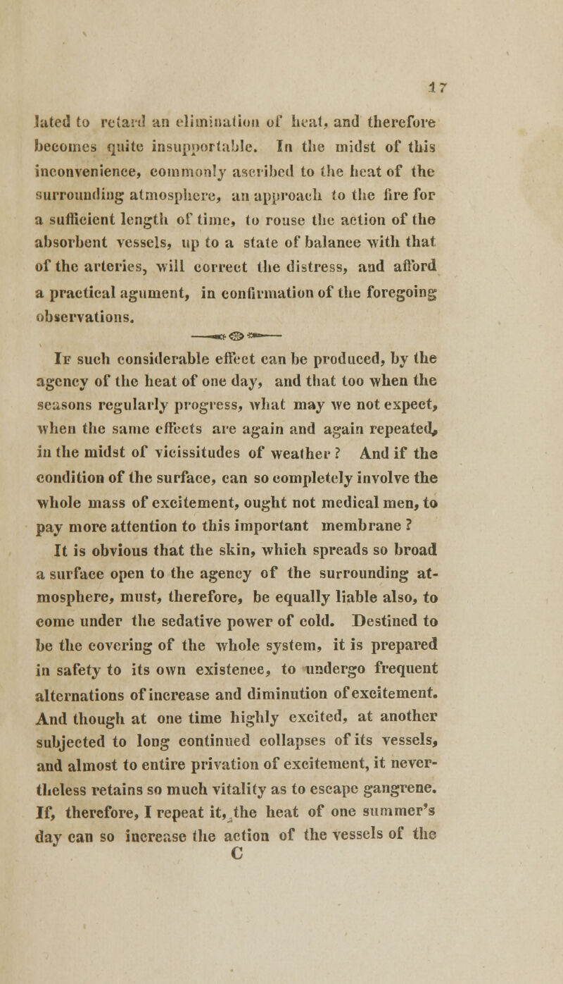 Jated to retard an elimination of heat, and therefore becomes quite insupportable. In the midst of this inconvenience, commonly ascribed to the heat of the surrounding atmosphere, an approach to the fire for a sufficient length of time, to rouse the action of the absorbent vessels, up to a state of balance with that of the arteries, will correct the distress, and afford a practical agument, in confirmation of the foregoing observations. If such considerable effect can be produced, by the agency of the heat of one day, and that too when the seasons regularly progress, what may we not expect, when the same effects are again and again repeated* in the midst of vicissitudes of weather ? And if the condition of the surface, can so eompletely involve the whole mass of excitement, ought not medical men, to pay more attention to this important membrane ? It is obvious that the skin, which spreads so broad a surface open to the agency of the surrounding at- mosphere, must, therefore, be equally liable also, to come under the sedative power of cold. Destined to be the covering of the whole system, it is prepared in safety to its own existence, to undergo frequent alternations of increase and diminution of excitement. And though at one time highly excited, at another subjected to long continued collapses of its vessels, and almost to entire privation of excitement, it never- theless retains so much vitality as to escape gangrene. If, therefore, I repeat it^the heat of one summer's dav can so increase the action of the vessels of the ' C