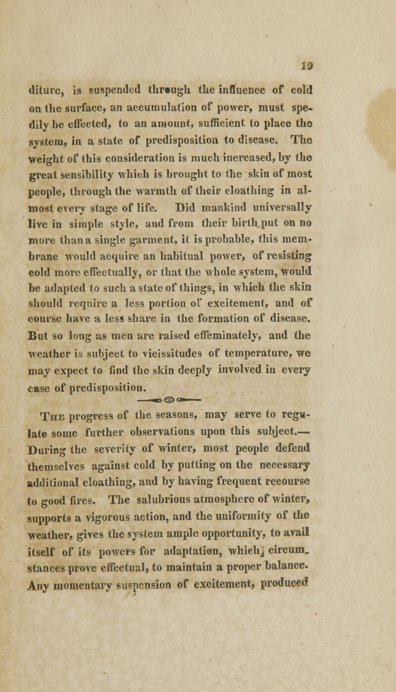 diture, is suspended through the influence of cold on the surface, an accumulation of power, must spe- dily be effected, to an amount, sufficient to place the system, in a state of predisposition to disease. The weight of this consideration is much increased, by the great sensibility which is brought to the skin of most people, through the warmth of their cloathing in al- most every stage of life. Did mankind universally live in simple style, and from their birth put on no more than a single garment, it is probable, this mem- brane would acquire an habitual power, of resisting cold more effectually, or that the whole system, would be adapted to such a state of things, in which the skin should require a less portion of excitement, and of course have a less share in the formation of disease. But so long as men are raised effeminately, and the weather is subject to vicissitudes of temperature, we may expect to find the skin deeply involved in every case of predisposition. The progress of the seasons, may serve to regu- late some further observations upon this subject.— During the severity of winter, most people defend themselves against cold by putting on the necessary additional cloathing, and by having frequent recourse to good fires. The salubrious atmosphere of winter, supports a vigorous action, and the uniformity of the weather, gives the system ample opportunity, to avail itself of its powers for adaptation, whiehj circum. stances prove effectual, to maintain a proper balance. Any momentary suspension of excitement, produced