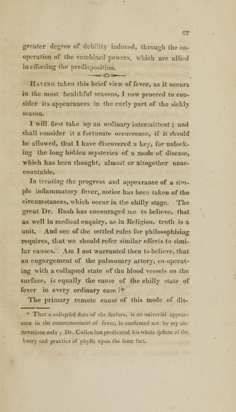 17 greater degree of debility induced, through the co- operation of the combined powers, which are allied in effecting the predisposition. Having taken this brief view of fever, as it occurs in the most healthful seasons, I now proceed to con- sider i(s appearances in the early part of the sickly season. I will first take up an ordinary intermittent; and shall consider it a fortunate occurrence, if it should be allowed, that I have discovered a key, for unlock- ing the long hidden mysteries of a mode of disease, which has been thought, almost or altogether unac- countable. In treating the progress and appearance of a sim- ple inilammatory fever, notice has been taken of the circumstances, which occur in the chillv stase. The great Dr, Rush has encouraged me to believe, that as well in medical enquiry, as in Religion, truth is a unit. And one of the settled rules for philosophising requires, that Ave should refer similar effects to simi- lar causes. Am I not warranted then to believe, that an engorgement of the pulmonary artery, co-operat- ing with a collapsed state of the blood vessels on the surface, is equally the cause of the chilly state of fever in every ordinary case ?* The primary remote cause of this mode of dis- * That a collapfed ilate of the furface, is an univerfal appear- ance in the commencement of fever, is confirmed not by my ob- fervations only ; Dr. Cullenhas predicated his whole fyitem of the heory and practice of phyfic upon the fame fact.