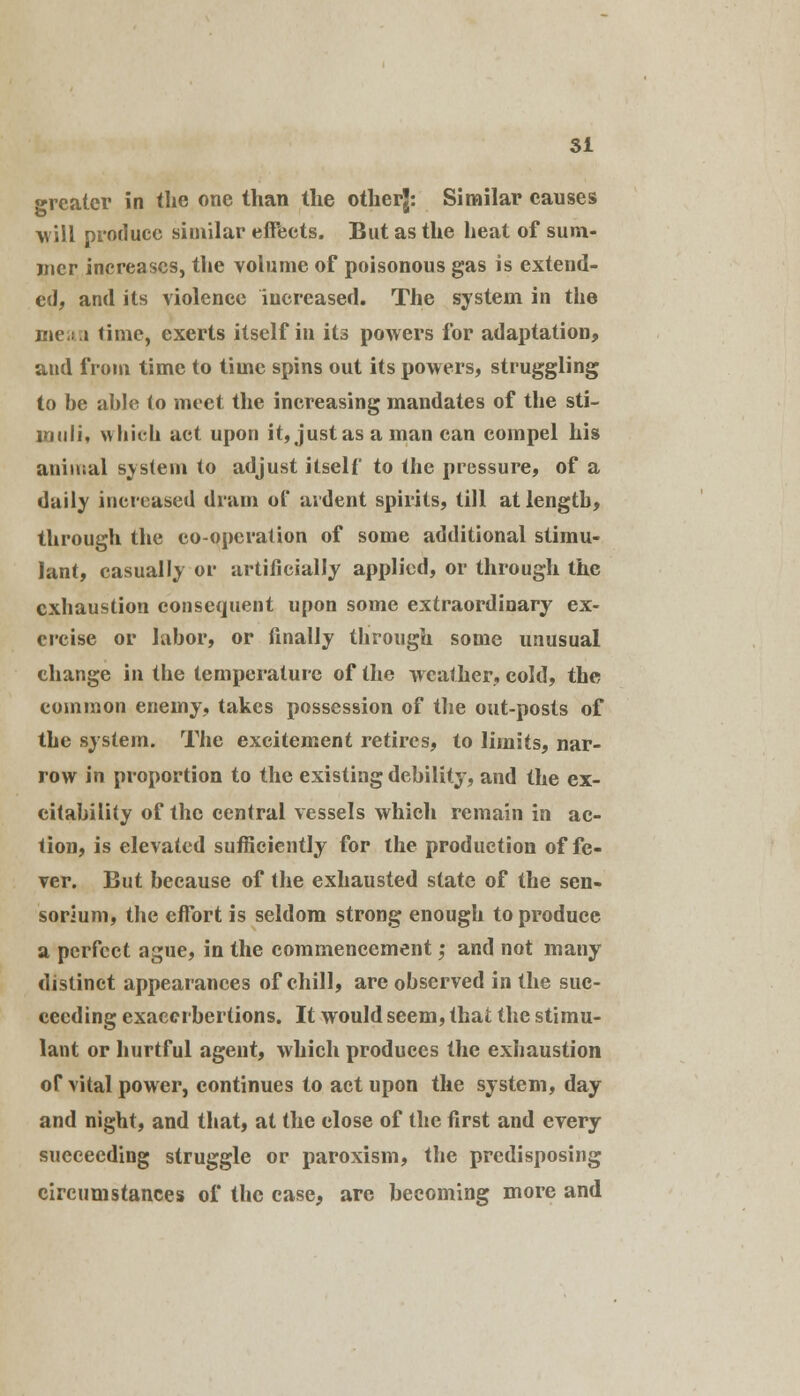 greater in the one than the otherj: Similar causes will produce similar effects. But as the heat of sum- mer increases, the volume of poisonous gas is extend- ed, and its violence increased. The system in the mean time, exerts itself in its powers for adaptation, and from time to time spins out its powers, struggling to he ahle to meet the increasing mandates of the sti- muli, which act upon it, just as a man can compel his animal system to adjust itself to the pressure, of a daily increased dram of ardent spirits, till at length, through the co-operation of some additional stimu- lant, casually or artificially applied, or through the exhaustion consequent upon some extraordinary ex- ercise or labor, or finally through some unusual change in the temperature of the weather, cold, the common enemy, takes possession of the out-posts of the system. The excitement retires, to limits, nar- row in proportion to the existing debility, and the ex- citability of the central vessels which remain in ac- tion, is elevated sufficiently for the production of fe- ver. But because of the exhausted state of the sen- sorium, the effort is seldom strong enough to produce a perfect ague, in the commencement; and not many distinct appearances of chill, are observed in the suc- ceeding exaccrbertions. It would seem, that the stimu- lant or hurtful agent, which produces the exhaustion of vital power, continues to act upon the system, day and night, and that, at the close of the first and every succeeding struggle or paroxism, the predisposing circumstances of the case, arc becoming more and