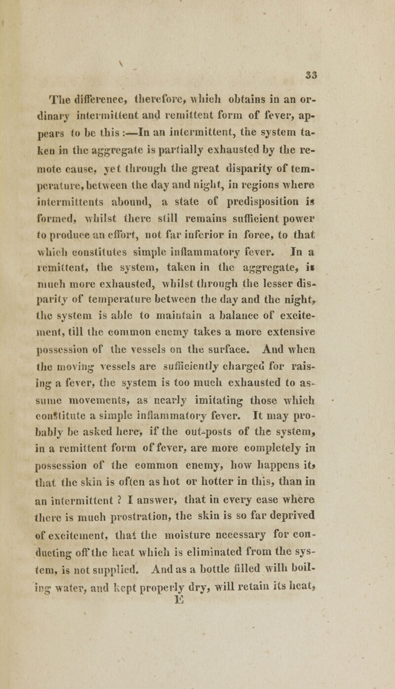 The difference, therefore, which obtains in an or- dinary intermittent ami remittent form of fever, ap- pears to be this :—In an intermittent, the system ta- ken in the aggregate is partially exhausted by the re- mote cause, yet through the great disparity of tem- perature, between the day and night, in regions where intermittents abound, a state of predisposition is formed, whilst there still remains sufficient power to produce an effort, not far inferior in force, to that which constitutes simple inflammatory fever. In a remittent, the system, taken in the aggregate, ii much more exhausted, whilst through the lesser dis- parity of temperature between the day and the night, the system is able to maintain a balance of excite- ment, till the common enemy takes a more extensive possession of the vessels on the surface. And when the moving vessels are sufficiently charged for rais- ing a fever, the system is too much exhausted to as- sume movements, as nearly imitating those which conftitute a simple inflammatory fever. It may pro- bably be asked here, if the out-posts of the system, in a remittent form of fever, are more completely in possession of the common enemy, how happens it> that the skin is often as hot or hotter in this, than in an intermittent ? I answer, that in every case where there is much prostration, the skin is so far deprived of excitement, that the moisture necessary for con- ducting off the heat which is eliminated from the sys- tem, is not supplied. And as a bottle filled wilh boil- ing water, and kept properly dry, will retain its heat, E