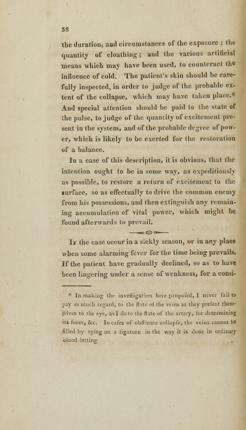 the duration, and circumstances of the exposure ; the quantity of cloathing; and the various artificial means which may have been used, to counteract the influence of cold. The patient's skin should he care- fully inspected, in order to judge of the probable ex- tent of the collapse, which may have taken place.* And special attention should be paid to the state of the pulse, to judge of the quantity of excitement pre- sent in the system, and of the probable degree of pow- er, which is likely to be exerted for the restoration of a balance. In a case of this description, it is obvious, that the intention ought to be in some Avay, as expeditiously as possible, to restore a return of excitement to the surface, so as effectually to drive the common enemy from his possessions, and then extinguish any remain- ing accumulation of vital power, which might be found afterwards to prevail. If the case occur in a sickly season, or in any place when some alarming fever for the time being prevails. If the patient have gradually declined, so as to have been lingering under a sense of weakness, for a consi- * In making the inveftigation here propofed, I never fail to pay as much regard, to the ftate of the veins as they prefent them- felves to the eye, as I do to the ftate of the artery, for determining its force, &c. In cafes of obftinate collapfe, the veins cannot be filled by tying on a ligature in the way it is done in ordinary blood letting