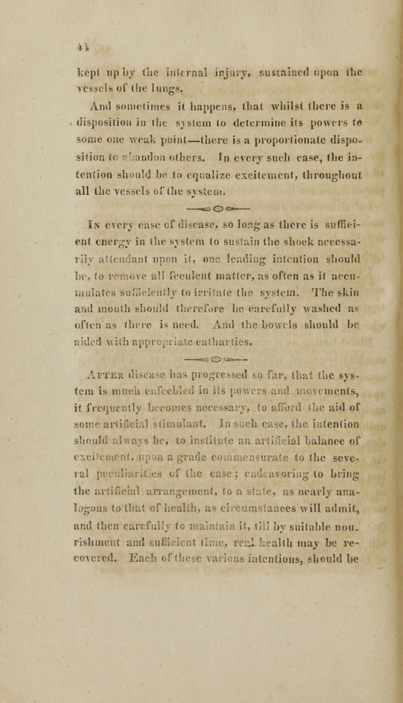 kept up by the internal injury, sustained upon the vessels of the lungs. And sometimes it happens, that whilst there is a disposition in (he system to determine its powers te some one weak point—there is a proportionate dispo- sition te abandon others, hi every sueh ease, the in- tention should be to equalize excitement, throughout all the vessels of the system. In exery ease of disease, so long as there is suffifei- ent energy in the system to sustain the shock necessa- rily attendant upon it, one leading intention should be, to remove all feculent matter, as often as it accu- mulates sufficiently to irritate the system. The shin and mouth should therefore he carefully Mashed as often as there is need. And the bowels should he aided with appropriate cathartics. After disease has progressed so far, that the sys- tem is much enfeebled in its powers and movements, it frequently becomes necessary, to afford the aid of sojr^ artificial stimulant. In such case, the intention should always be, to institute an artificial balance of excitement, upon a grade commensurate to the seve- ral peculiarities of the ease; endeavoring to bring the artificial arrangement, to a state, as nearly ana- logous to that of health, as circumstances will admit, and then carefully to maintain it, till by suitable nou- rishment and sufficient time, real Iiealth may be re- covered. Each of these various intentions, should be