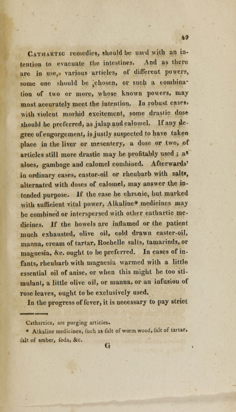 Cathartic remedies, should be used with an in- tention to evacuate the intestines. And as there are in use,, various articles, of different powers, some one should be 6chosen, or such a combina- tion of two or more, -whose known powers, may most accurately meet the intention. In robust cases* with violent morbid excitement, some drastic dose should be preferred, as jalap and calomel. If any de grec of engorgement, is justly suspected to have taken place in the liver or mesentery, a dose or two, of articles still more drastic may be profitably used ; as aloes, gamboge and calomel combined. Afterwards' in ordinary cases, castor-oil or rheubarb with salts, alternated with doses of calomel, may answer the in- tended purpose. If the case be chronic, but marked with sufficient vital power, Alkaline* medicines may be combined or interspersed with other cathartic me- dicines. If the bowels are inflamed or the patient much exhausted, olive oil, cold drawn caster-oil, manna, cream of tartar, Rochelle salts, tamarinds, or inaguesia, &c. ought to be preferred. In cases of in- fants, rheubarb with magnesia warmed with a little essential oil of anise, or when this might be too sti- mulant, a little olive oil, or manna, or an infusiou of rose leaves, ought to be exclusively used. In the progress of fever, it is necessary to pay strict Cathartics, are purging articles. * Alkaline medicines, fuch as fait of worm wood, fait of tartar, fait of amber, foda, &c. G