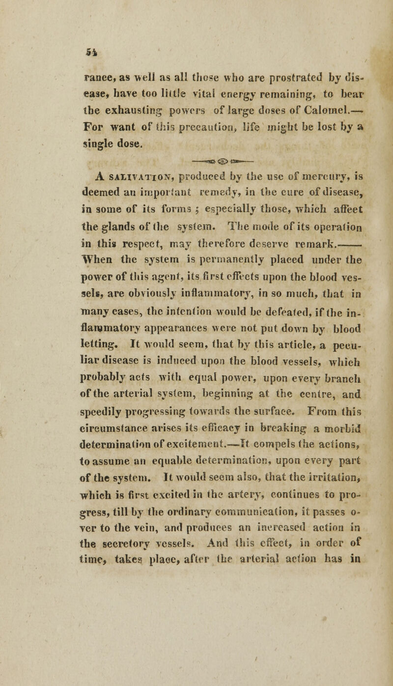 ranee, as well as all those who are prostrated by dis- ease, have too lill.'e vital energy remaining, to bear the exhausting powers of large doses of Calomel.—. Fop want of this precaution, life might be lost by a single dose. A salivation, produced by the use of mercury, is deemed an important remedy, in the cure of disease, in some of its forms ; especially those, which afFeet the glands of the system. The mode of its operafion in this respect, may therefore deserve remark. When the system is permanently placed under the power of this agent, its first effects upon the blood ves- sels, are obviously inflammatory, in so much, that in many cases, the intention would be defeated, if the in- flammatory appearances were not put down by blood letting. It would seem, that by this article, a pecu- liar disease is induced upon the blood vessels, which probably acts with equal power, upon every branch of the arterial system, beginning at the centre, and speedily progressing towards the surface. From this circumstance arises its efficacy in breaking a morbid determination of excitement.—It compels the actions, to assume an equable determination, upon every part of the system. It would seem also, that the irritation* which is first excited in the artery, continues to pro- gress, till by the ordinary communication, it passes o- ver to the vein, and produces an increased action in the secretory vessels. And this effect, in order of time, takes place, after the arterial action has in