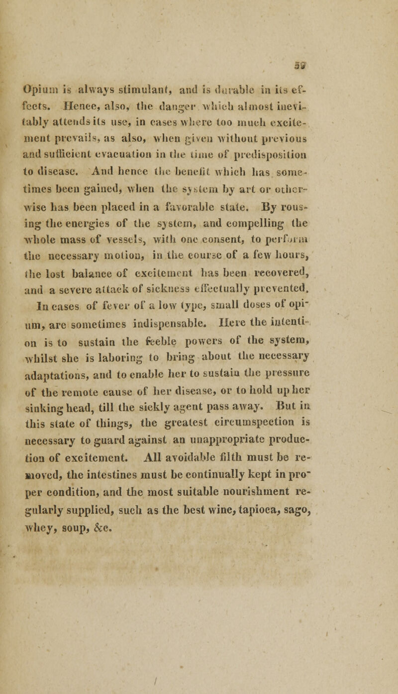 Opium is always stimulant, and is durable in Us ef- fects. Hence, also, tlie danger which almost inevi- tably attends its use, in cases where too inueli excite- ment prevails, as also, when given without previous and suilicient evacuation in die time of predisposition to disease. And hence the benefit which has some- times been gained, when the system by art or other- wise has been placed in a favorable state. By rous- ing the energies of the system, and compelling the whole mass of vessels, with one consent, to perform the necessary motion, in the course of a few hours, (lie lost balance of excitement has been recovered, and a severe attack of sickness eiFectually prevented. In cases of fever of a low type, small doses of opi- um, are sometimes indispensable. Here the iutenti- on is to sustain ihe feeble powers of the system, whilst she is laboring to bring about the necessary adaptations, and to enable her to sustain the pressure of the remote cause of her disease, or to hold up her sinking head, till the sickly agent pass away. But in this state of things, the greatest circumspection is necessary to guard against an unappropriate produc- tion of excitement. All avoidable filth must be re- moved, the intestines must be continually kept in pro per condition, and the most suitable nourishment re- gularly supplied, such as the best wine, tapioca, sago, whey, soup, &c.