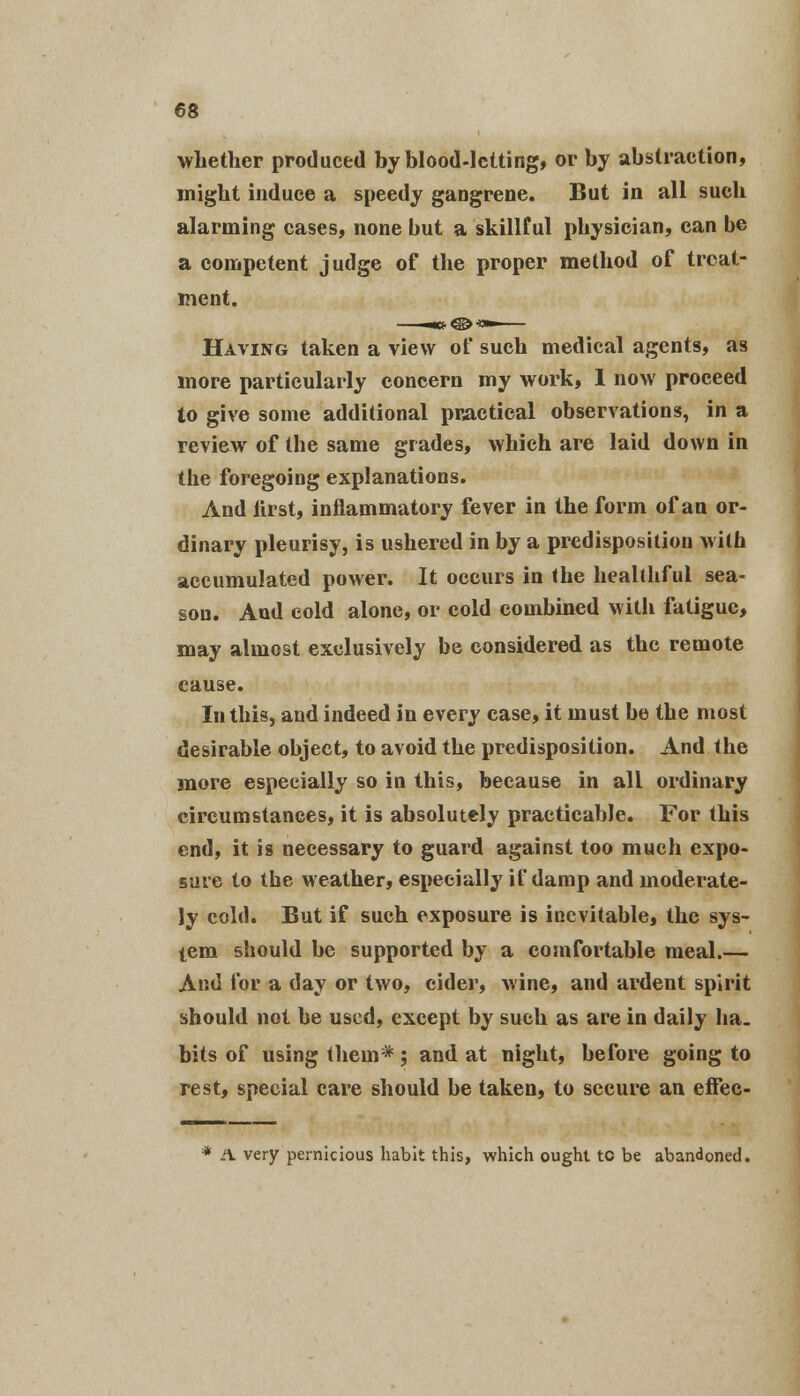 whether produced by blood-letting, or by abstraction, might induce a speedy gangrene. But in all such alarming cases, none but a skillful physician, can be a competent judge of the proper method of treat- ment. Having taken a view of such medical agents, as more particularly concern my work, I now proceed to give some additional practical observations, in a review of the same grades, which are laid down in the foregoing explanations. And lirst, inflammatory fever in the form of an or- dinary pleurisy, is ushered in by a predisposition with accumulated power. It occurs in the healthful sea- son. And cold alone, or cold combined with fatigue, may almost exclusively be considered as the remote cause. In this, and indeed in every case, it must be the most desirable object, to avoid the predisposition. And the more especially so in this, because in all ordinary circumstances, it is absolutely practicable. For this end, it is necessary to guard against too much expo- sure to the weather, especially if damp and moderate- ly cold. But if such exposure is inevitable, the sys- tem should be supported by a comfortable meal.— And for a day or two, cider, wine, and ardent spirit should not be used, except by such as are in daily ha. bits of using them*; and at night, before going to rest, special care should be taken, to secure an effec- * A very pernicious habit this, which ought to be abandoned.