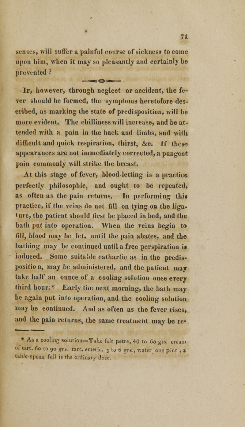 senses, will suffer a painful course of sickness to come upon him, when it may so pleasantly and certainly be prevented ? If, however, through neglect or accident, the fe- ver should be formed, the symptoms heretofore des- cribed, as marking the state of predisposition, will be more evident. The chilliness will increase, and be at- tended with a pain in the back and limbs, and with difficult and quick respiration, thirst, &c. If these appearances are not immediately corrected, a pungent pain commonly will strike the breast. At this stage of fever, blood-letting is a practice perfectly philosophic, and ought to be repeated, as often as the pain returns. In performing this practice, it' the veins do not fill on tying on the liga- ture, the patient should first be placed in bed, and the bath put into operation. When the veins begin to fill, blood may be Jet, until the pain abates, and the bathing may be continued until a free perspiration if induced. Some suitable cathartic as in the predis- positio n, may be administered, and the patient may take half an ounce of a cooling solution once every third hour.* Early the next morning, the bath may- be again put into operation, and the cooling solution may be continued. And as often as the fever rises, and the pain returns, the same treatment may be re- * As a cooling solution—Take fait petre, 40 to 60 grs. cream of tart. 60 to 90 grs. tart, emetic, 3 to 6 grs., water, o^c pint : s table-spoon full is the ordinary do^.