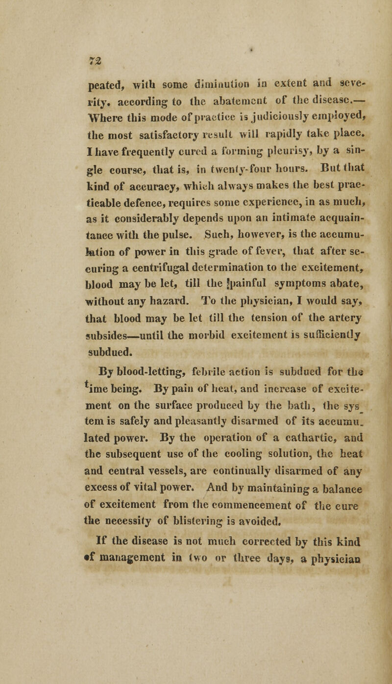 peated, with some diminution in extent and seve- rity, according to the abatement of the disease.— Where this mode of practice is judiciously employed, the most satisfactory result will rapidly take place. I have frequently cured a forming pleurisy, by a sin- gle course, that is, in twenty-four hours. But that kind of accuracy, which always makes the best prac- ticable defence, requires some experience, in as much, as it considerably depends upon an intimate acquain- tance with the pulse. Such, however, is the accumu- lation of power in this grade of fever, that after se- curing a centrifugal determination to the excitement, blood may be let, till the Jpainful symptoms abate, without any hazard. To the physician, I would say, that blood may be let till the tension of the artery- subsides—until the morbid excitement is sufficiently subdued. By blood-letting, febrile action is subdued for the ime being. By pain of heat, and increase of excite- ment on the surface produced by the bath, the sys tern is safely and pleasantly disarmed of its accuxnu. lated power. By the operation of a cathartic, and the subsequent use of the cooling solution, the heat and central vessels, are continually disarmed of any excess of vital power. And by maintaining a balance of excitement from the commencement of the cure the necessity of blistering is avoided. If the disease is not much corrected by this kind •f management in two or three days, a physician