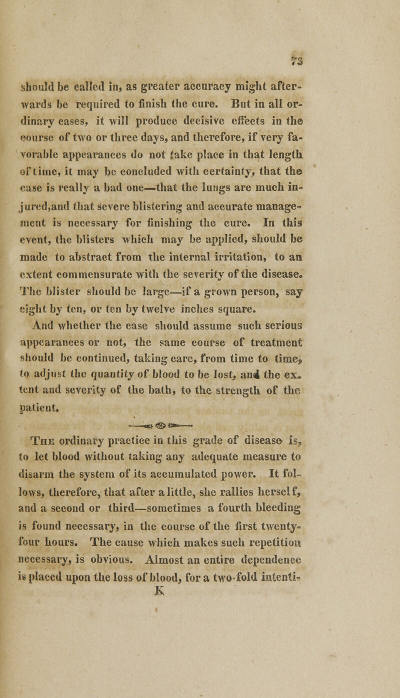 should be called in, as greater accuracy might after- wards be required to finish the cure. But in all or- dinary cases, it will produce decisive effects in the course of two or three days, and therefore, if very fa- vorable appearances do not take place in that length, of time, it may be concluded with certainty, that the case is really a bad one—that the lungs are much in- jured,and that severe blistering and accurate manage- ment is necessary for finishing the cure. In this event, the blisters which may be applied, should be made to abstract from the internal irritation, to an extent commensurate with the severity of the disease. The blister should be large—if a grown person, say eight by ten, or ten by twelve inches square. And whether the case should assume such serious appearances or not, the same course of treatment should be continued, taking care, from time to time9 to adjust the quantity of blood to be lost, an4 the ex- tent and severity of the bath, to the strength of the patient. The ordinary practice in this grade of disease is, to let blood without taking any adequate measure to disarm the system of its accumulated power. It fol- lows, therefore, that after a little, she rallies herself, and a second or third—sometimes a fourth bleeding is found necessary, in the course of the first twenty- four hours. The cause which makes such repetition necessary, is obvious. Almost an entire dependence is placed upon the loss of blood, for a twofold intenti-