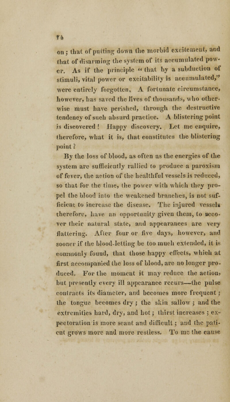 on; that of putting down the morbid excitement, and that of disarming the system of its accumulated pow- er. As if the principle « that by a subductiou of stimuli, vital power or excitability is accumulated/' were entirely forgotten. A fortunate circumstance, however, has saved the lives of thousands, who other- wise must have perished, through the destructive tendency of such absurd practice. A blistering point is discovered ! Happy discovery. Let me enquire, therefore, what it is, that constitutes the blistering point ? By the loss of blood, as often as the energies of the system are sufficiently rallied to produce a paroxism of fever, the action of the healthful vessels is reduced, so that for the time, the power with which they pro- pel the blood into the weakened branches, is not suf- ficient to increase the disease. The injured vessels therefore, have an opportunity given them, to uceo- ver their natural state, and appearances are very flattering. After four or five days, however, and sooner if the blood-letting be too much extended, it is commonly found, that those happy effects, which at first accompanied the loss of blood, are no longer pro- duced. For the moment it may reduce the action* but presently every ill appearance recurs—the pulse contracts its diameter, and becomes more frequent j the tongue becomes dry ; the skin sallow ; and the extremities hard, dry, and hot; thirst increases ; ex- pectoration is more scant and difficult ,* and the pati- ent grows more and more restless. To mc the cause