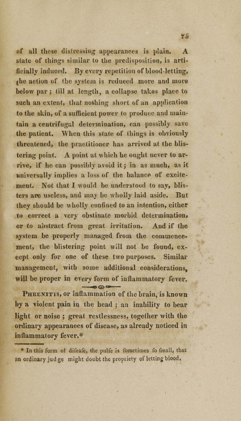 of all these distressing appearances is plain. A state of things similar to the predisposition, is arti- ficially induced. By every repetition of blood-letting, $he action of the system is reduced more and more below par; till at length, a collapse takes place to such an extent, that nothing short of an application to the skin, of a sufficient power to produce and main- tain a centrifugal determination, can possibly save the patient. When this state of things is obviously threatened, the practitioner has arrived at the blis- tering point. A point at which he ought never to ar- rive, if he can possibly avoid it j in as much, as it universally implies a loss of the balance of excite- ment. Not that I would be understood to say, blis- ters are useless, and may be wholly laid aside. But they should be wholly confined to an intention, either to correct a very obstinate morbid determination* or to abstract from great irritation. And if the system be properly managed from the commence- ment, the blistering point will not be found, ex- cept only for one of these two purposes. Similar management, with some additional considerations, will be proper in every form of inflammatory fever. Phrenitis, or inflammation of the brain, is known by a violent pain in the head ; an inability to bear light or noise ; great restlessness, together with the ordinary appearances of disease, as already noticed in inflammatory fever.* * In this form of difeafe, the pulfe is foraetimes Co fmall, that an ordinary jud ge might doubt the propriety of letting blood.