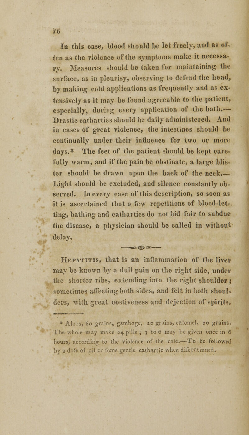 ?6 In this case, blood should be let freely, and as of> ten as the violence of the symptoms make it necessa- ry. Measures should be taken for maintaining the surface, as in pleurisy, observing to defend the head, by making cold applications as frequently and as ex- tensively as it may be found agreeable to the patient, especially, during every application of the bath.— Drastic cathartics should be daily administered. And in cases of great violence, the intestines should be continually under their influence for two or more days.* The feet of the patient should be kept care- fully warm, and if the pain be obstinate, a large blis- ter should be drawn upon the back of the neck.— Light should be excluded, and silence constantly ob- served. In every case of this description, so soon as it is ascertained that a few repetitions of blood-let- ting, bathing and cathartics do not bid fair to subdue the disease, a physician should be called in without delay. Hepatitis, that is an inflammation of the liver may be known by a dull pain on the right side, under the shorter ribs, extending into the right shoulder j sometimes affecting both sides, and felt in both shoul- ders, with great costiveness and dejection of spirits. * AI02S, 60 grains, gamboge, 20 grains, calomel, 20 grains. The whole may make 2+ pills 3 3 to 6 may be given once in 6 hours, according to the violence of the cafe.—To be followed by a dofe of oil or forne gentle cathartic when difcont'mued.