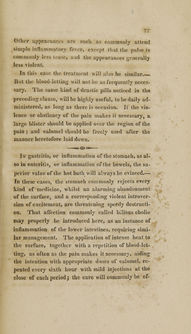 Other appearances are such as commonly attend simple inflammatory fever, except ihat the pulse is commonly less tense, and the appearances generally less violent. In this case the treatment will also be similar. But the blood-letting will not be as frequently neces- sary. The same kind of drastic pills noticed in the preceding clause, will be highly useful, to be daily ad- ministered, as long as there is occasion. II the vio- lence or obstinacy of the pain makes it necessary, a large blister should be applied over the region of the pain \ and calomel should be freely used after the manner heretofore laid down. In gastritis, or inflammation of the stomach, as al- so in enteritis, or inflammation of the bowels, the su- perior value of the hot bath will always be evinced.— In these cases, the stomach commonly rejects every kind of medicine, whilst an alarming abandonment of the surface, and a corresponding violent introver- sion of excitement, are threatening speedy destructi- on. That affection commonly called bilious cholic may properly be introduced here, as an instance of inflammation of the lower intestines, requiring simi- lar management. The application of intense heat to the surface, together with a repetition of blood-let- ting, as often as the pain makes it necessary, aiding the intention with appropriate doses of calomel, re- peated every sixth hour with mild injections at the close of each period 5 the cure will commonly be ef*