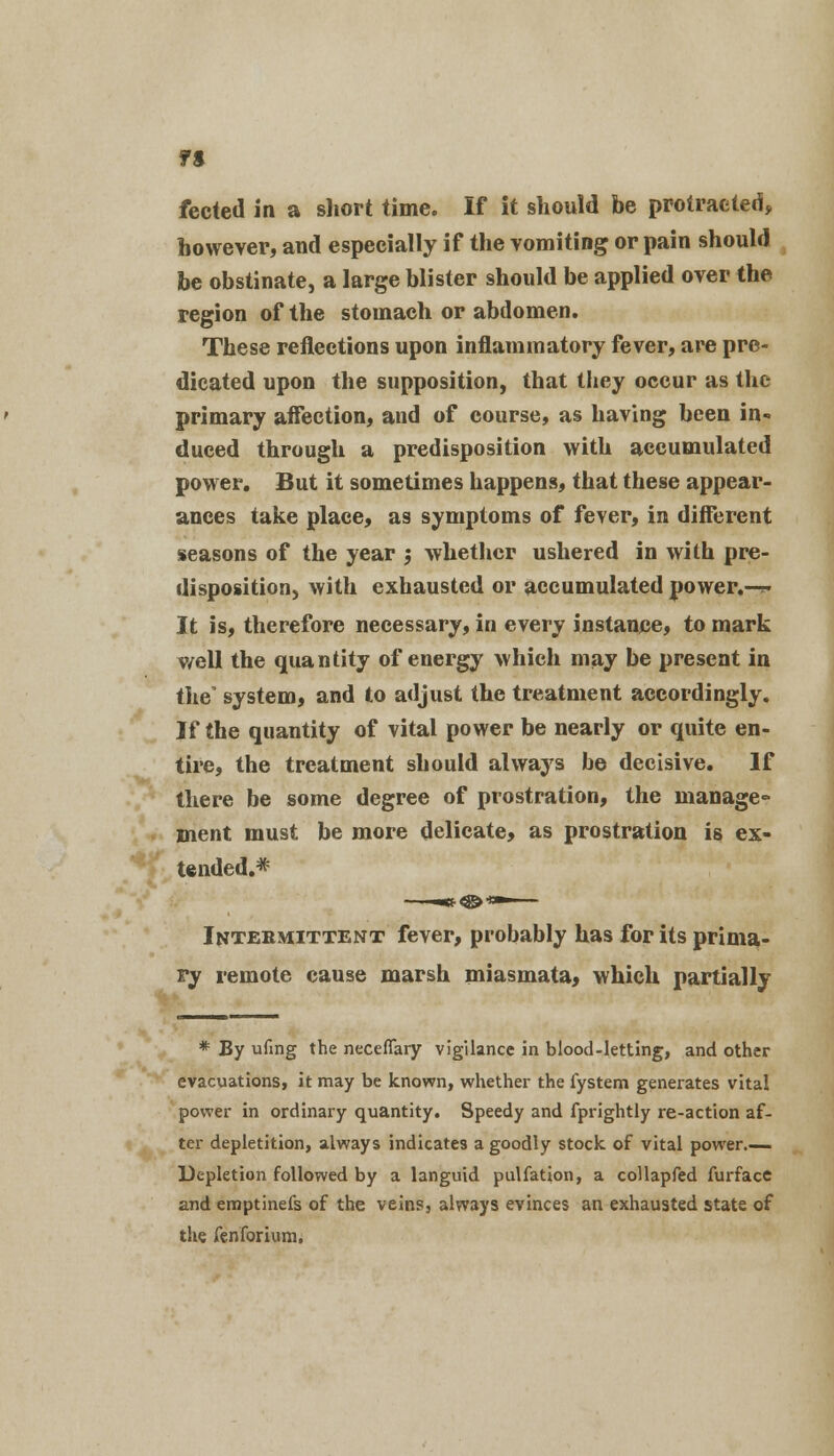 fected in a sliort time. If it should be protracted, however, and especially if the vomiting or pain should be obstinate, a large blister should be applied over the region of the stomach or abdomen. These reflections upon inflammatory fever, are pre- dicated upon the supposition, that they occur as the primary affection, and of course, as having been in- duced through a predisposition with accumulated power. But it sometimes happens, that these appear- ances take place, as symptoms of fever, in different seasons of the year 5 whether ushered in with pre- disposition, with exhausted or accumulated power.-?. It is, therefore necessary, in every instance, to mark well the quantity of energy which may be present in the system, and to adjust the treatment accordingly. If the quantity of vital power be nearly or quite en- tire, the treatment should always be decisive. If there be some degree of prostration, the manage- ment must be more delicate, as prostration is ex- tended.* Intermittent fever, probably has for its prima- ry remote cause marsh miasmata, which partially * By ufmg the neceflary vigilance in blood-letting, and other evacuations, it may be known, whether the fystem generates vital power in ordinary quantity. Speedy and fprightly re-action af- ter depletition, always indicates a goodly stock of vital power Depletion followed by a languid pulfation, a collapfed furface and emptinefs of the veins, always evinces an exhausted state of the fen fori urn,