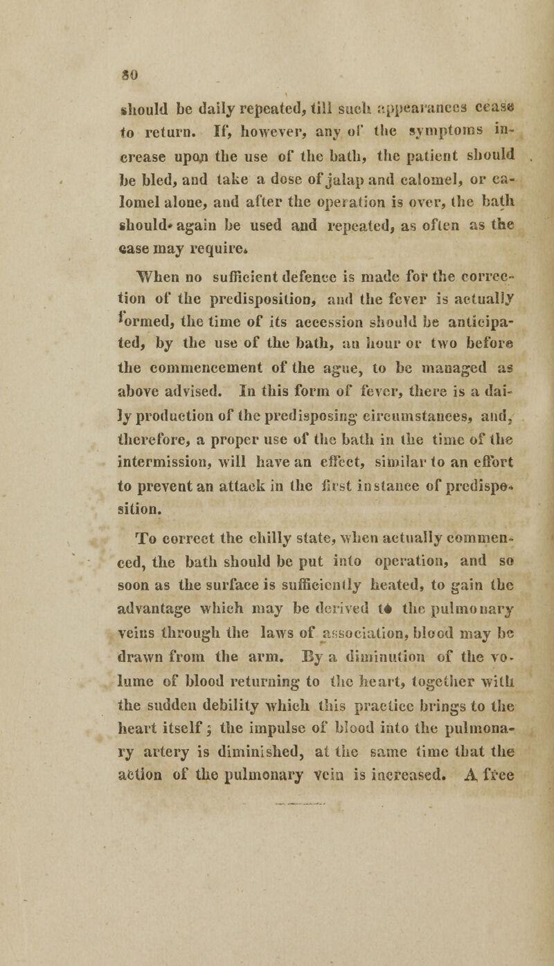 so should be daily repeated, till such appearances cease to return. If, however, any of the symptoms in- crease upon the use of the bath, the patient should be bled, and take a dose of jalap and calomel, or ca- lomel alone, and after the operation is over, the bath should* again be used and repeated, as often as the case may require* When no sufficient defence is made for the correc- tion of the predisposition, and the fever is actually *ormed, the time of its accession should be anticipa- ted, by the use of the bath, an hour or two before the commencement of the ague, to be managed as above advised. In this form of fever, there is a dai- ly production of the predisposing eircumstauees, and, therefore, a proper use of the bath in the time of the intermission, will have an effect, similar to an effort to prevent an attack in the first instance of prcdispe* sition. To correct the chilly state, when actually commen- ced, the bath should be put into operation, and so soon as the surface is sufficiently heated, to gain tbe advantage which may be derived 14 the pulmonary veins through the laws of association, blood may be drawn from the arm. By a diminution of the vo- lume of blood returning to the heart, together with the sudden debility which this practice brings to the heart itself ; the impulse of blood into the pulmona- ry artery is diminished, at the same time that the action of the pulmonary vein is increased. A free