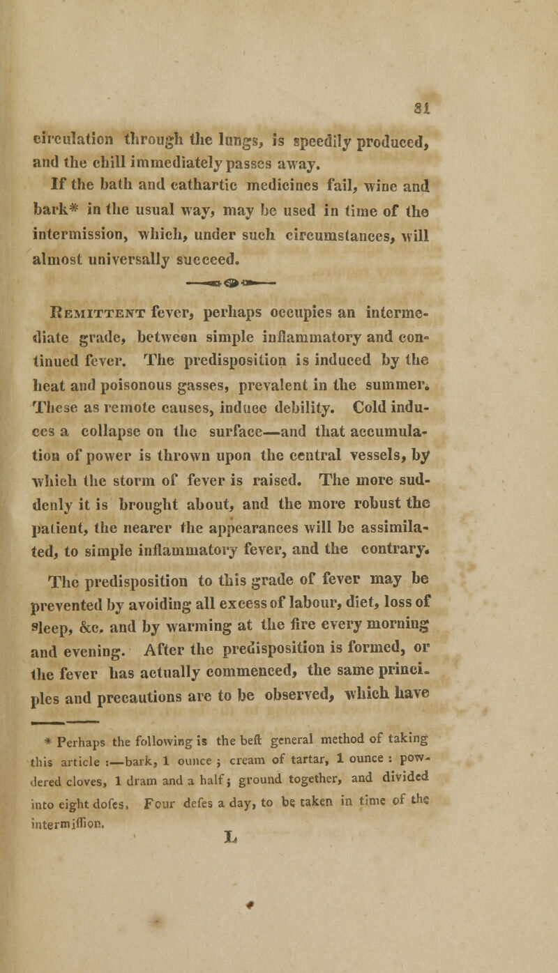 circulation through the lungs, is speedily produced, and the chill immediately passes away. If the bath and cathartic medicines fail, wine and bark* in the usual way, may be used in time of the intermission, which, under such circumstances, will almost universally succeed. Remittent fever, perhaps occupies an interme- diate grade, between simple inflammatory and con- tinued fever. The predisposition is induced by the heat and poisonous gasses, prevalent in the summer. These as remote causes, induce debility. Cold indu- ces a collapse on the surface—and that accumula- tion of power is thrown upon the central vessels, by which the storm of fever is raised. The more sud- denly it is brought about, and the more robust the patient, the nearer the appearances will be assimila- ted, to simple inflammatory fever, and the contrary. The predisposition to this grade of fever may be prevented by avoiding all excess of labour, diet, loss of sleep, &c, and by warming at the fire every morning and evening. After the predisposition is formed, or the fever has actually commenced, the same princi- ples and precautions are to be observed, which have * Perhaps the following is the beft general method of taking this article :—bark, 1 ounce ; cream of tartar, 1 ounce : pow- dered cloves, 1 dram and a half; ground together, and divided into eight dofes. Four defes a day, to be. taken in time of the intermiffion, L