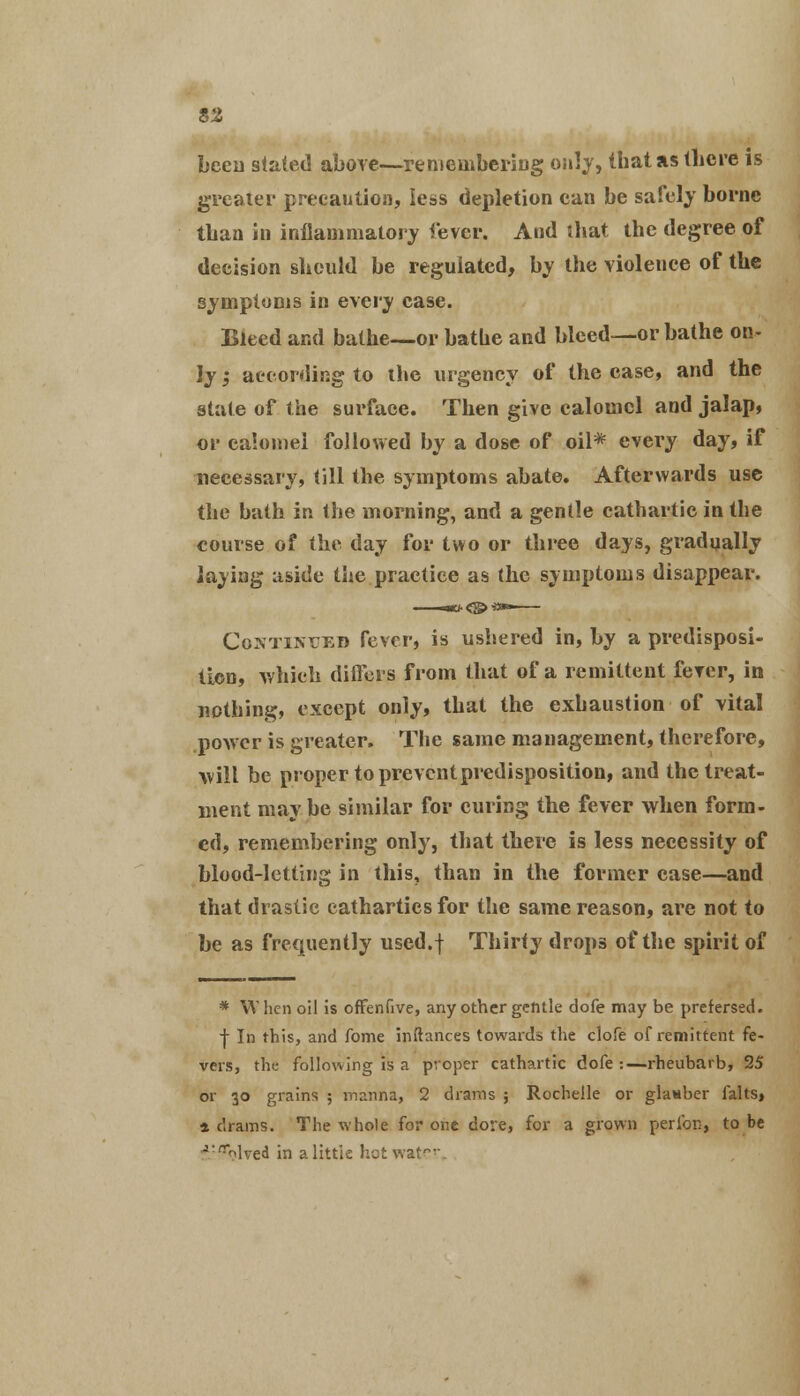 been stated above—remembering only, that as there is greater precaution, less depletion can be safely borne than in inflammatory fever. And that the degree of decision should be regulated, by the violence of the symptoms in every case. Bleed and bathe—or bathe and bleed—or bathe on- ly ; according to the urgency of the case, and the state of the surface. Then give calomel and jalap, or calomel followed by a dose of oil* every day, if necessary, till the symptoms abate. Afterwards use the bath in the morning, and a gentle cathartic in the course of the day for two or three days, gradually laying aside the practice as the symptoms disappear. Continued fever, is ushered in, by a predisposi- tion, which differs from that of a remittent fever, in nothing, except only, that the exhaustion of vital power is greater. The same management, therefore, will be proper to preventpredisposition, and the treat- ment maybe similar for curing the fever when form- ed, remembering only, that there is less necessity of blood-letting in this, than in the former ease—and that drastic cathartics for the same reason, are not to be as frequently used.f Thirty drops of the spirit of * W hen oil is ofFenfive, any other gentle dofe may be prefersed. •j- In this, and fome inftances towards the clofe of remittent fe- vers, the following is a proper cathartic dofe :—rheubarb, 25 or 30 grains ; manna, 2 drams ; Rochelle or glanber falts, 4 drams. The whole for one dore, for a grown perfon, to be *:ar<>lved in a little hot water