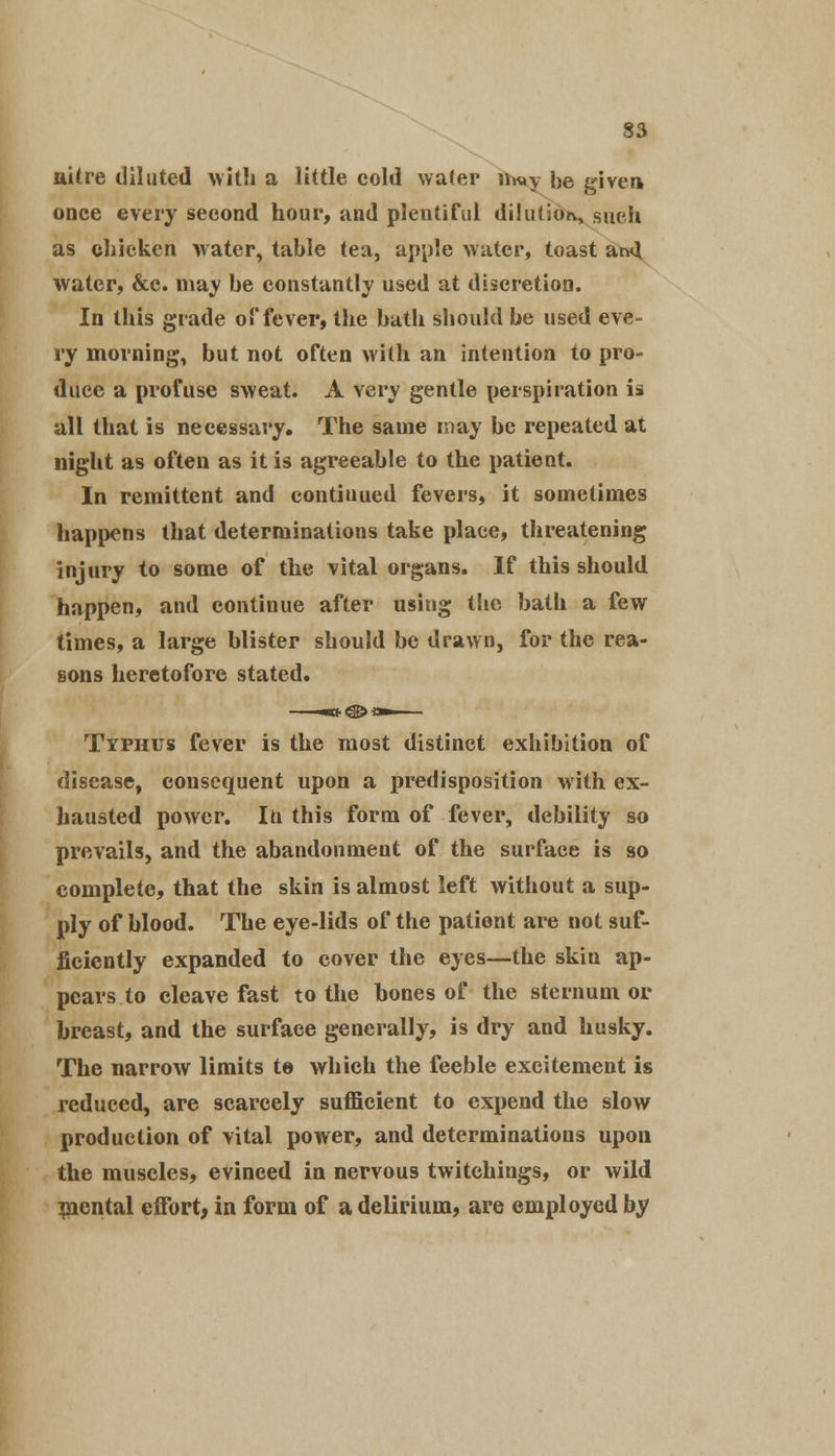 nitre diluted with a little cold water iiw».y be given onee every second hour, and plentiful dilution such as chicken water, table tea, apple water, toast ar4 water, &c. may be constantly used at discretion. In this grade of fever, the bath should be used eve- ry morning, but not often with an intention to pro- duce a profuse sweat. A very gentle perspiration is all that is necessary. The same may be repeated at night as often as it is agreeable to the patient. In remittent and continued fevers, it sometimes happens that determinations take place, threatening injury to some of the vital organs. If this should happen, and continue after using the bath a few times, a large blister should be drawn, for the rea- sons heretofore stated. Typhus fever is the most distinct exhibition of disease, consequent upon a predisposition with ex- hausted power. In this form of fever, debility so prevails, and the abandonment of the surface is so complete, that the skin is almost left without a sup- ply of blood. The eye-lids of the patient are not suf- ficiently expanded to cover the eyes—the skin ap- pears to cleave fast to the bones of the sternum or breast, and the surface generally, is dry and husky. The narrow limits to which the feeble excitement is reduced, are scarcely sufficient to expend the slow production of vital power, and determinations upon the muscles, evinced in nervous twitchings, or wild mental effort, in form of a delirium, are employed by