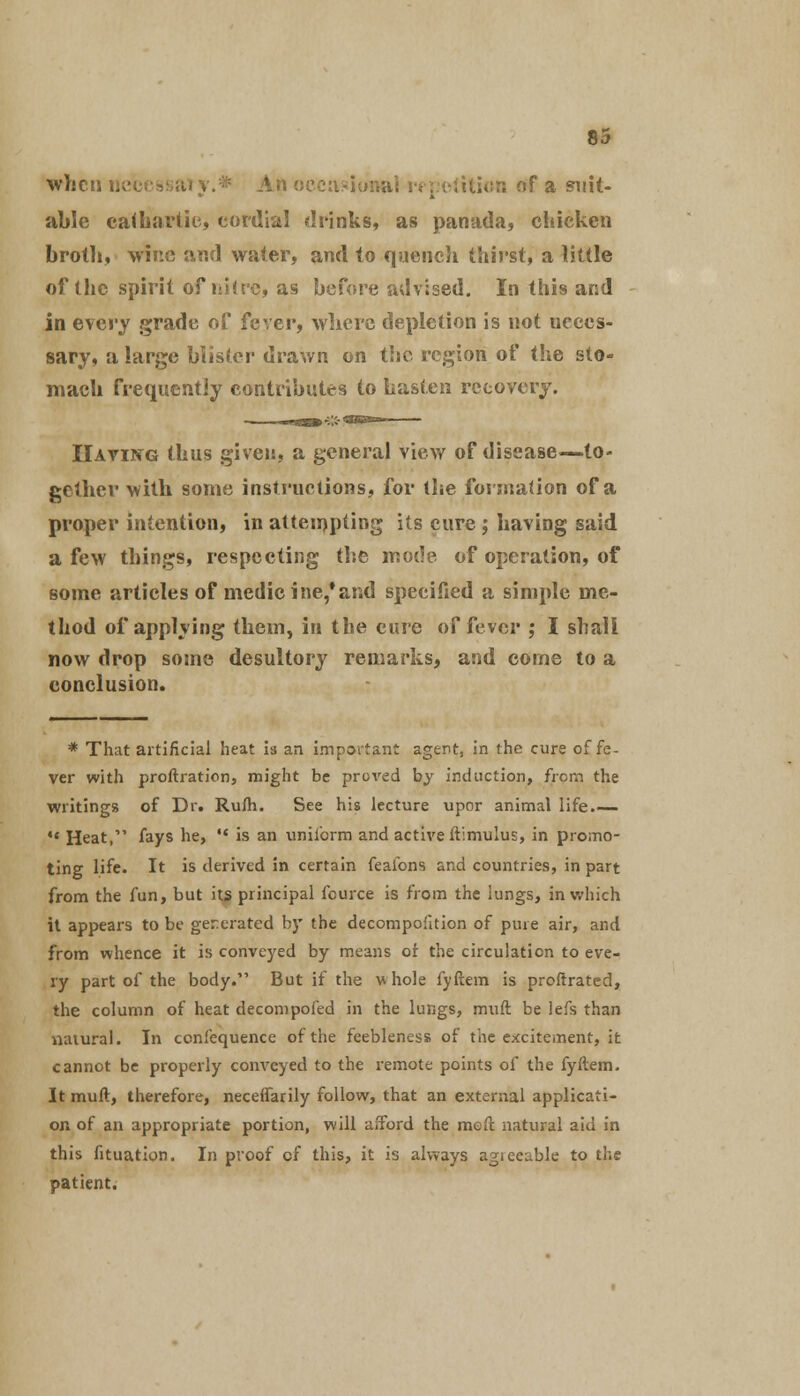 whcti if a suit- able cathartic, cordial drinks, as panada, chicken broth, wine and water, and to quench thirst, a little of the spirit of nitre, as before advised. In this and in every grade of fever, wliere depletion is not neces- sary, a large blister drawn on the region of the sto- mach frequently contributes to hasten recovery. Having thus given, a general view of disease—to- gether with some instructions, for the formation of a proper intention, in attempting its cure ; having said a few things, respecting the mode of operation, of some articles of medicine,*and specified a simple me- thod of applying them, in the cure of fever ; I shall now drop some desultory remarks, and come to a conclusion. * That artificial heat is an important agent, in the cure of fe- ver with proftration, might be proved by induction, from the writings of Dr. Rum. See his lecture upor animal life.— *' Heat, fays he,  is an uniform and active ftimulus, in promo- ting life. It is derived in certain feafons and countries, in part from the fun, but its principal fcurce is from the lungs, in which it appears to be generated by the decompoiition of pure air, and from whence it is conveyed by means of the circulation to eve- ry part of the body. But if the whole fyftem is proftrated, the column of heat decompofed in the lungs, muft be lefs than natural. In confequence of the feebleness of the excitement, it cannot be properly conveyed to the remote points of the fyftem. It muft, therefore, neceffarily follow, that an external applicati- on of an appropriate portion, will afford the meft natural aid in this fituation. In proof of this, it is always agieeable to the patient.
