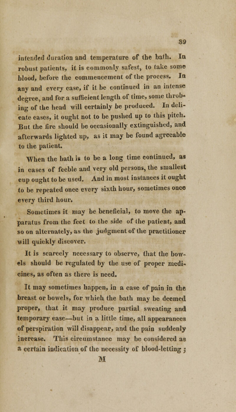 intended duration and temperature of the bath. la robust patients, it is commonly safest, to take some blood, before the commencement of the process. In any and every case, if it be continued in an intense degree, and for a sufficient length of time, some thron- ing of the head will certainly be produced. In deli- cate cases, it ought not to be pushed up to this pitch. But the fire should be occasionally extinguished, and afterwards lighted up, as it may be found agreeable to the patient. When the bath is to be a long time continued, as in cases of feeble and very old persons, the smallest cup ought to be used. And in most instances it ought to be repeated once every sixth hour, sometimes once every third hour. Sometimes it may be beneficial, to move the ap- paratus from the feet to the side of the patient, and so on alternately, as the judgment of the practitioner will quickly discover. It is scarcely necessary to observe, that the bow- els should be regulated by the use of proper medi- cines, as often as there is need. It may sometimes happen, in a case of pain in the breast or bowels, for which the bath may be deemed proper, that it may produce partial sweating and temporary ease—but in a little time, all appearances of perspiration will disappear, and the pain suddenly increase. This circumstance may be considered as a certain indication of the necessity of blood-letting f M