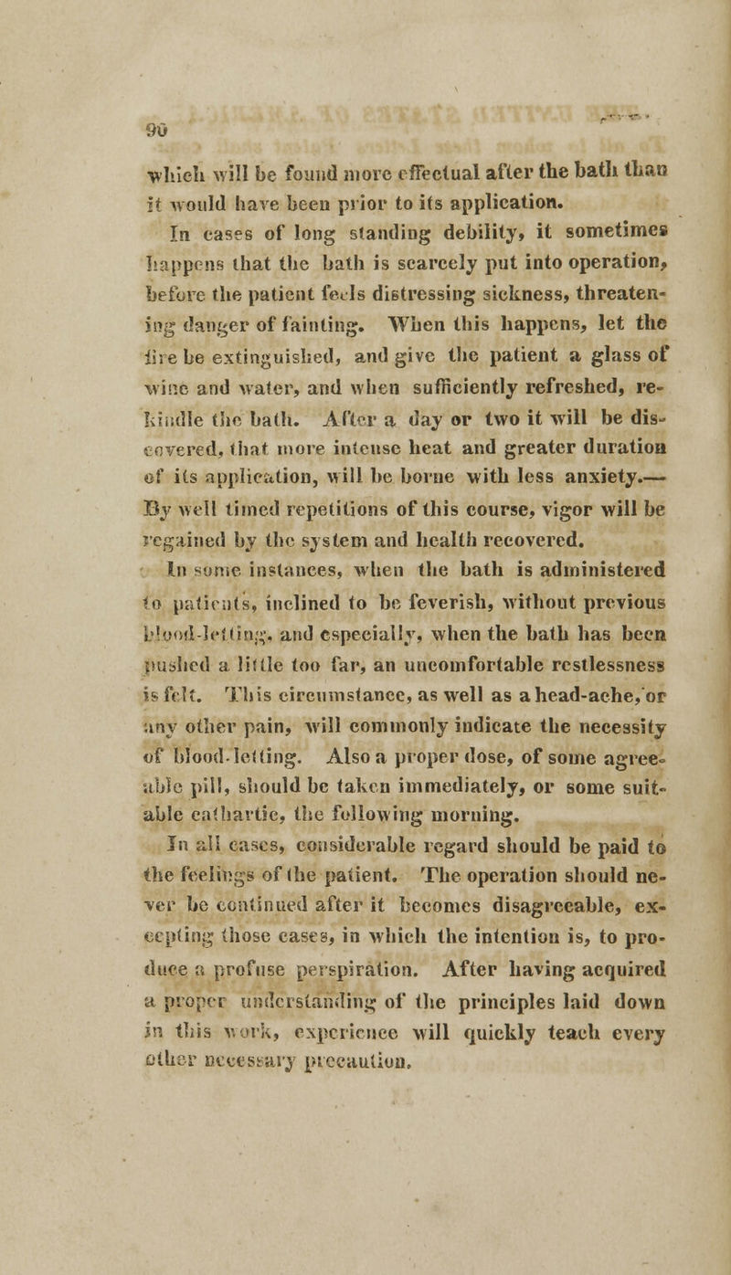 which will be found more effectual after the bath than it would have been prior to its application. In cases of long standing debility, it sometimes happens lhat the bath is scarcely put into operation, before the patient feds distressing sickness, threaten- ing danger of fainting. When this happens, let the lire be extinguished, and give the patient a glass of wine and water, and when sufficiently refreshed, re- kindle the bath. After a day or two it will be dis- covered, that more intense heat and greater duration of its application, will be borne with less anxiety.— By well timed repetitions of this course, vigor will be regained by the system and health recovered. In some instances, when the bath is administered to patients, inclined to be feverish, without previous i'low!-leiliri;;'. and especially, when the bath has been pushed a little too far, an uncomfortable restlessness is felt. This circumstance, as well as ahead-ache, or any other pain, will commonly indicate the necessity of blood-leUing. Also a proper dose, of some agree° able pill, should be taken immediately, or some suit- able cathartic, the following morning. In all eases, considerable regard should be paid to the feelings of <he patient. The operation should ne- ver he continued after it becomes disagreeable, ex- cepting those cases, in which the intention is, to pro- duce a profuse perspiration. After having acquired a proper understanding of the principles laid down in this work, experience will quickly teach every other necessary precaution.
