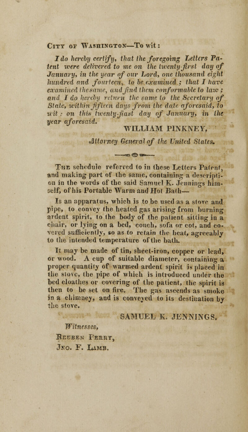 City or Washington—To wit: I do hereby certify, that the foregoing Letters Ta- tent were delivered to me on the twenty first day of January, in the year of our Lord, one thousand eight hundred and fourteen, to he examined ; that I have examined thesame, and find them conformable to law ; and I do hereby return the same to the Secretary of Stale, within fifteen days from the date aforesaid, to wit; on this twenty-fiast day of January, in the year aforesaid, WILLIAM PINKNEY, tittorney General of the United Slates* The schedule referred (o in these Letters Patent, and making part of the same, containing a descripti- on in the words of the said Samuel K. Jennings him- self, of his Portable Warm and Hot Bath— Is an apparatus, which is to be used as a store and pipe, to convey the heated gas arising from burning ardent spirit, to the body of the patient sitting in a chair, or lying on a bed, couch, sofa or cot, and co- vered sufficiently, so as to retain the heat, agreeably to the intended temperature of the bath. It may be made of tin, sheet-iron, copper or lead, or wood. A cup of suitable diameter, containing a proper quantity of warmed ardent spirit is placed in the stove, the pipe of which is introduced under the bed cloathes or covering of the patient, the spirit is then to be set on fire. The gas aseends as smoke in a chimney, and is conveyed to its destination by the stove, SAMUEL K< JENNINGS. Witnesses, Reuben Peery, Jko. F. Lamb.