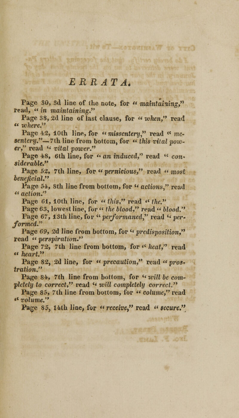 ERRATA, Page SO, Sd line of the note, for « maintaining, read,  in maintaining.*' Page 38,2d line of last clause, for  when, read  where.7' Page 42, 10th line, for  missentery read « me- sentery. — 7th line from bottom, for « tftis rtVai pow- er, read '« uitat power. Page 48, 6th line, for '• an induced, read  con« sidcra&ie. Page 52, 7th line, for « pei'mcioMS, read  wzost Page 54, 8th line from bottom, for M actions, read  action. Page 61,10th line, for « f/i/s, read <c //ic. Page 63, lowest line, for « f fce blood, read  Mood. Page 67,13th line, for  performaned, read *« per- formed. Page 69, 2d line from bottom, for«< predisposition, read » perspiration. Page 72, 7th line from bottom, for << heat, read « heart. Page 82, 2d line, for « precaution, read « pros- tration. Page 84, 7th line from bottom, for i( will be com- pletely to correct read c« will completely correct. Page 85, 7th line from bottom, for « colume, read «c volume.