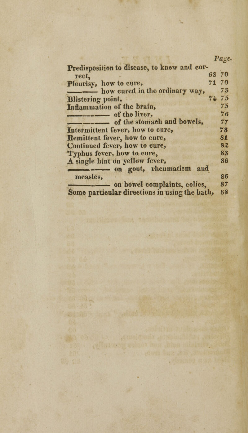Predisposition to disease, to know and cor- rect, 68 70 Pleurisy, how to cure, 71 70 ___ how cured in the ordinary way, 73 Blistering point, 7* 75 Inflammation of the brain, 75 of the liver, 76 of the stomach and bowels, 77 Intermittent fever, how to cure, 78 Remittent fever, how to cure, 81 Continued fever, how to cure, 82 Typhus fever, how to cure, 83 A single hint on yellow fever, 86 > — ■ on gout, rheumatism and measles, 86 ■'■ —— on bowel complaints, colics, 87