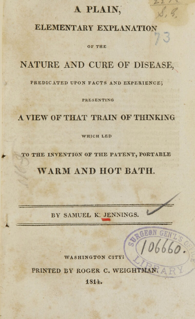 A PLAIN, ELEMENTARY EXPLANATION OF THE NATURE AND CURE OF DISEASE, PREDICATED UPON FACTS AND EXPERIENCE1, PRESENTING A VIEW OF THAT TRAIN OF THINKING WHICH LED ± TO THE INVENTION OF THE PATENT, PORTABLE WARM AND HOT BATH. BY SAMUEL K. JENNINGS. * tSSSU?!^ >n city: WASHINGTOJ PRINTED BY ROGER C. WEIGHTMAN. 1814.