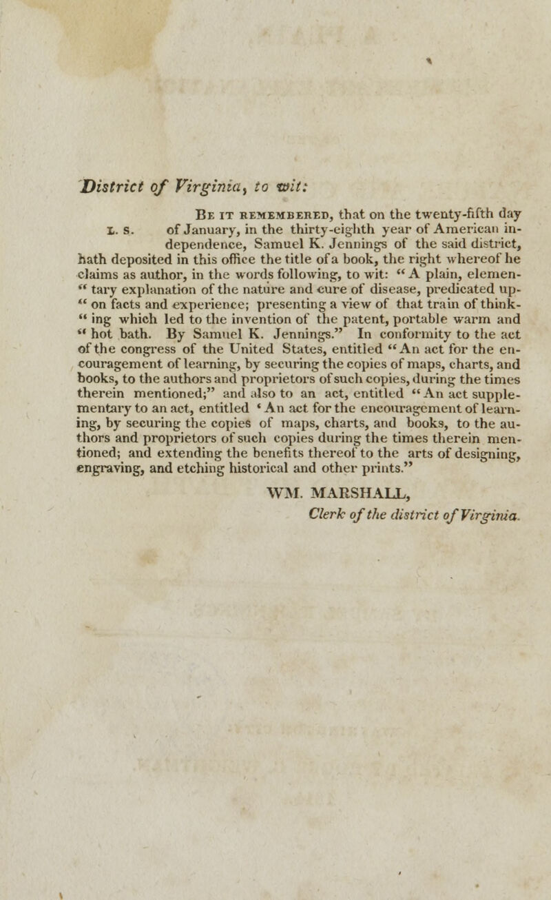 District of Virginia^ to wit: Be it remembered, that on the twenty-fifth day 1. S. of January, in the thirty-eighth year of American in- dependence, Samuel K. Jennings of the said district, hath deposited in this office the title of a book, the right whereof he claims as author, in the words following, to wit:  A plain, elemen-  tary explanation of the nature and cure of disease, predicated up-  on facts and experience; presenting a view of that train of think-  ing which led to the invention of the patent, portable warm and  hot bath. By Samuel K. Jennings. In conformity to the act of the congress of the United States, entitled An act for the en- couragement of learning, by securing the copies of maps, charts, and books, to the authors and proprietors of such copies, during the times therein mentioned; and also to an act, entitled  An act supple- mentary to an act, entitled 'An act for the encouragement of learn- ing, by securing the copies of maps, charts, and books, to the au- thors and proprietors of such copies during the times therein men- tioned; and extending the benefits thereof to the arts of designing, engraving, and etching historical and other prints. WM. MARSHALL, Clerk of the district of Virginia.