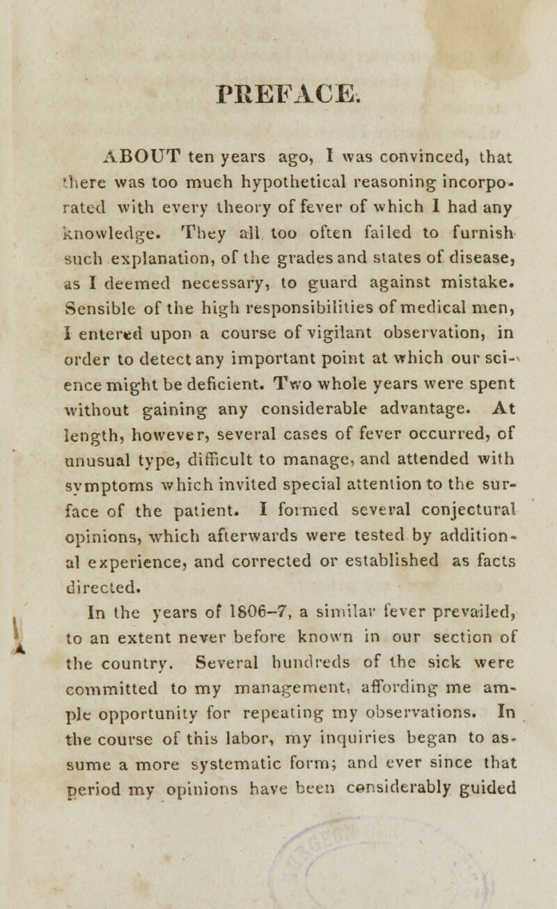 PREFACE. ABOUT ten years ago, I was convinced, that 'here was too much hypothetical reasoning incorpo- rated with every theory of fever of which I had any knowledge. They all too often failed to furnish such explanation, of the grades and states of disease, as I deemed necessary, to guard against mistake. Sensible of the high responsibilities of medical men, I entered upon a course of vigilant observation, in order to detect any important point at which our sci- ence might be deficient. Two whole years were spent without gaining any considerable advantage. At length, however, several cases of fever occurred, of unusual type, difficult to manage, and attended with svmptoms which invited special attention to the sur- face of the patient. I formed several conjectural opinions, which afterwards were tested by addition- al experience, and corrected or established as facts directed. In the years of 1806-7, a similar fever prevailed, to an extent never before known in our section of the country. Several hundreds of the sick were committed to my management, affording me am- ple opportunity for repeating my observations. In the course of this labor, my inquiries began to as- sume a more systematic form; and ever since that period my opinions have been considerably guided