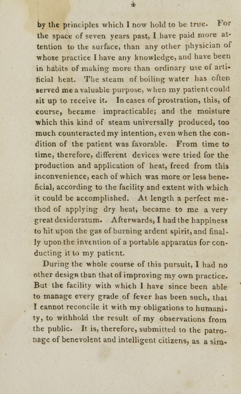 by the principles which I now hold to be true. For the space of seven years past, I have paid more at- tention to the surface, than any other physician of whose practice I have any knowledge, and have been in habits of making more than ordinary use of arti- ficial heat. The steam of boiling water has often served me a valuable purpose, when my patient could sit up to receive it. Incases of prostration, this, of course, became impracticable; and the moisture which this kind of steam universally produced, too much counteracted my intention, even when the con- dition of the patient was favorable. From time to time, therefore, different devices were tried for the production and application of heat, freed from this inconvenience, each of which was more or less bene- ficial, according to the facility and extent with which it could be accomplished. At length a perfect me- thod of applying dry heat, became to me a very great desideratum. Afterwards, I had the happiness to hit upon the gas of burning ardent spirit, and final- ly upon the invention of a portable apparatus for con- ducting it to my patient. During the whole course of this pursuit, I had no other design than that of improving my own practice. But the facility with which I have since been able to manage every grade of fever has been such, that I cannot reconcile it with my obligations to humani- ty, to withhold the result of my observations from the public. It is, therefore, submitted to the patro- nage of benevolent and intelligent citizens, as a sira-