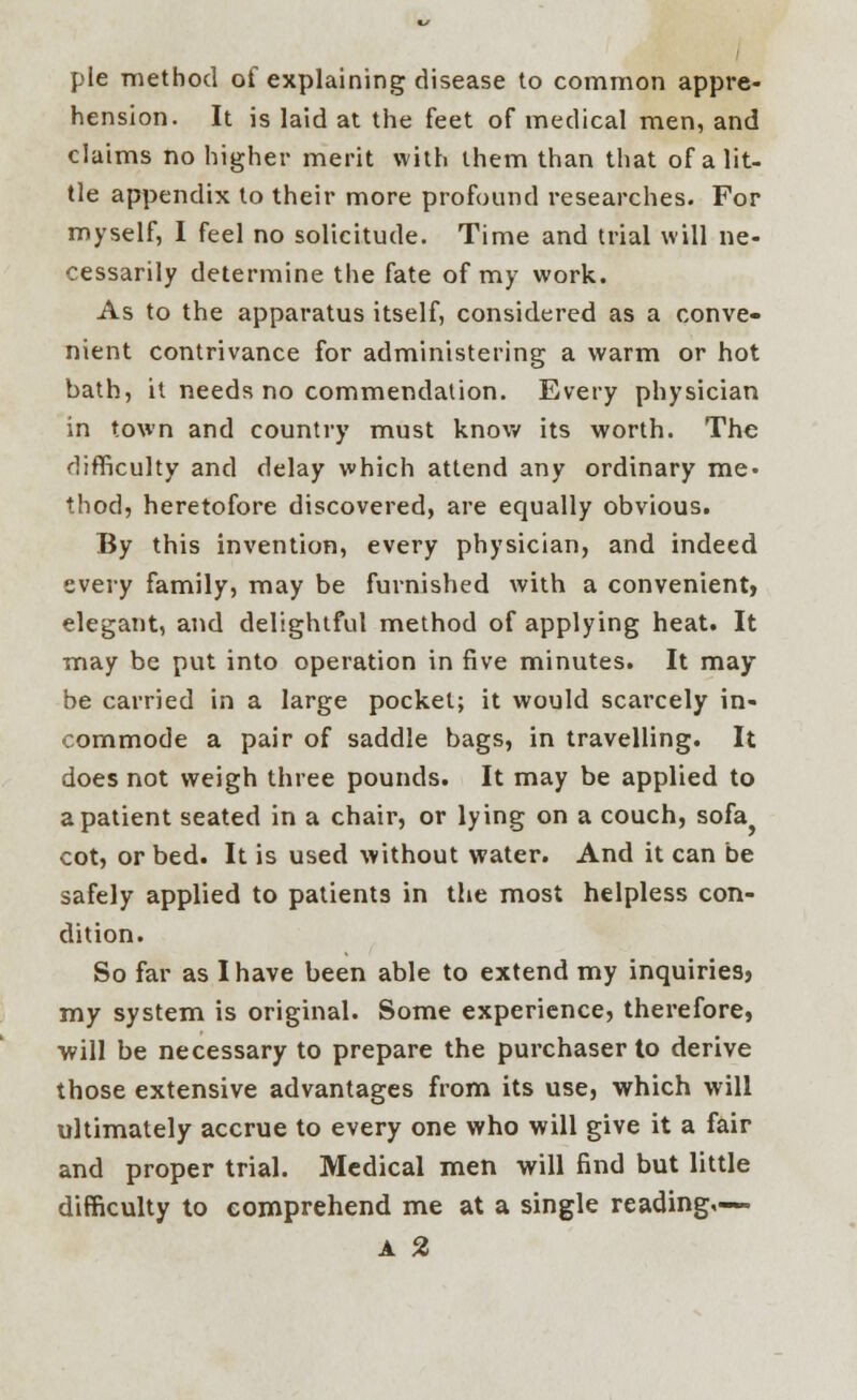 pie method of explaining disease to common appre- hension. It is laid at the feet of medical men, and claims no higher merit with them than that of a lit- tle appendix to their more profound researches. For myself, I feel no solicitude. Time and trial will ne- cessarily determine the fate of my work. As to the apparatus itself, considered as a conve- nient contrivance for administering a warm or hot bath, it needs no commendation. Every physician in town and country must know its worth. The difficulty and delay which attend any ordinary me- thod, heretofore discovered, are equally obvious. By this invention, every physician, and indeed every family, may be furnished with a convenient, elegant, and delightful method of applying heat. It may be put into operation in five minutes. It may be carried in a large pocket; it would scarcely in- commode a pair of saddle bags, in travelling. It does not weigh three pounds. It may be applied to a patient seated in a chair, or lying on a couch, sofa^ cot, or bed. It is used without water. And it can be safely applied to patients in the most helpless con- dition. So far as I have been able to extend my inquiries, my system is original. Some experience, therefore, will be necessary to prepare the purchaser to derive those extensive advantages from its use, which will ultimately accrue to every one who will give it a fair and proper trial. Medical men will find but little difficulty to comprehend me at a single reading,— A %