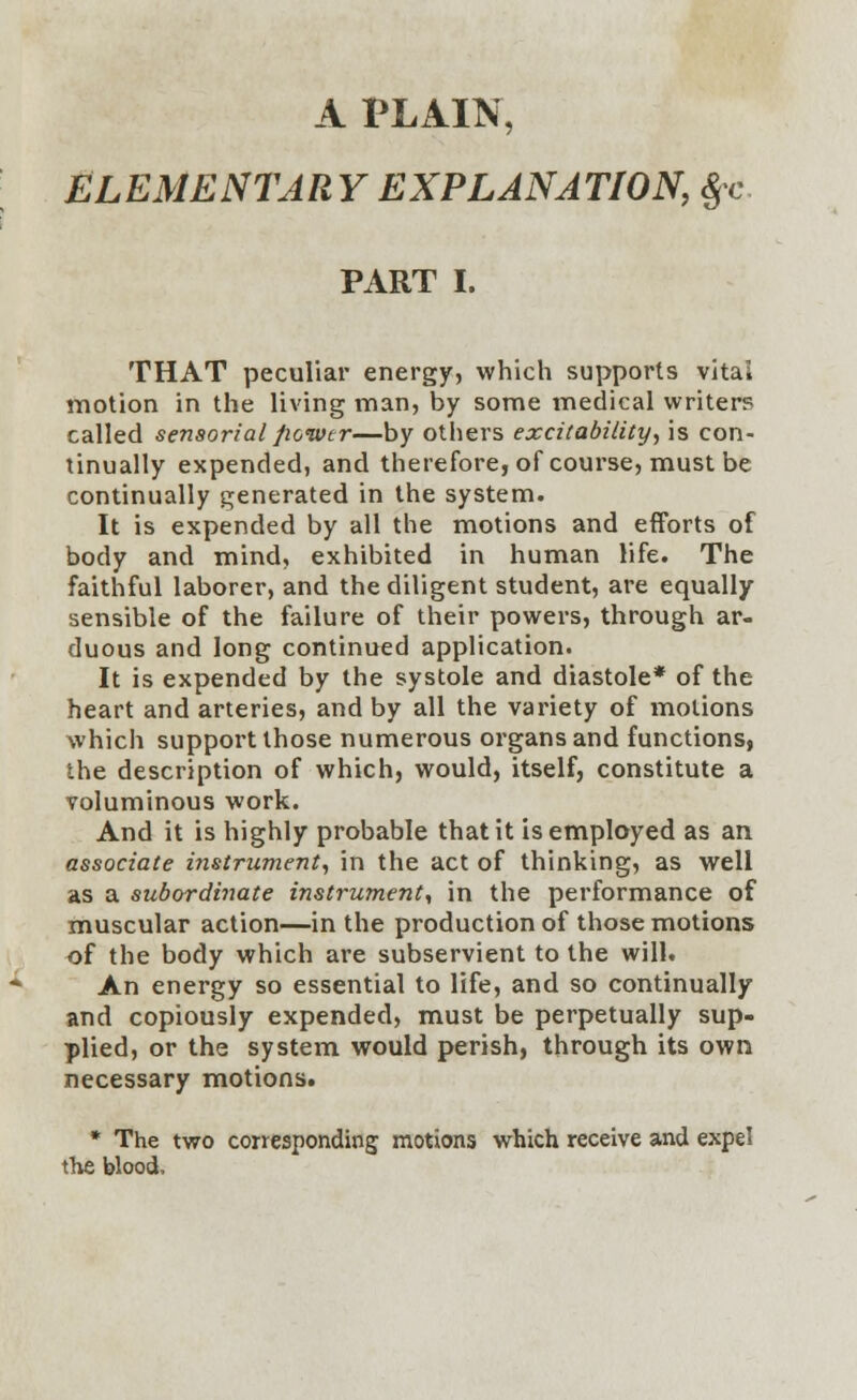 ELEMENTARY EXPLANATION, §c PART I. THAT peculiar energy, which supports vital motion in the living man, by some medical writer? called sensorial power—by others excitability, is con- tinually expended, and therefore, of course, must be continually generated in the system. It is expended by all the motions and efforts of body and mind, exhibited in human life. The faithful laborer, and the diligent student, are equally sensible of the failure of their powers, through ar- duous and long continued application. It is expended by the systole and diastole* of the heart and arteries, and by all the variety of motions which support those numerous organs and functions, the description of which, would, itself, constitute a voluminous work. And it is highly probable that it is employed as an associate instrument, in the act of thinking, as well as a subordinate instrument, in the performance of muscular action—in the production of those motions of the body which are subservient to the will. An energy so essential to life, and so continually and copiously expended, must be perpetually sup- plied, or the system would perish, through its own necessary motions. * The two corresponding motions which receive and expel the blood,