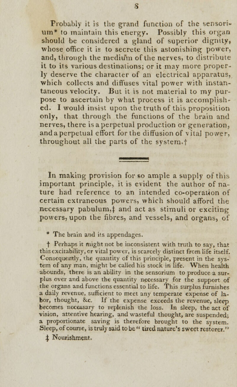 s Probably it is the grand function of the sensori- um* (o maintain this energy. Possibly this organ should be considered a gland of superior dignity, whose office it is to secrete this astonishing power, and, through the niediifm of the nerves, to distribute it to its various destinations; or it may more proper- ly deserve the character of an electrical apparatus, which collects and diffuses vital power with instan- taneous velocity. But it is not material to my pur- pose to ascertain by what process it is accomplish- ed. I would insist upon the truth of this proposition only, that through the functions of the brain and nerves, there is a perpetual production or generation, and a perpetual effort for the diffusion of vital power, throughout all the parts of the system.f In making provision for so ample a supply of this important principle, it is evident the author of na- ture had reference to an intended co-operation of certain extraneous powers, which should afford the necessary pabulum,$ and act as stimuli or exciting powers, upon the fibres, and vessels, and organs, of * The brain and its appendages. f Perhaps it might not be inconsistent with truth to say, that this excitability, or vital power, is scarcely distinct from life itself. Consequently, the quantity of this principle, present in the sys- tem of any man, might be called his stock in life. When health abounds, there is an ability in the sensorium to produce a sur- plus over and above the quantity necessary for the support of the organs and functions essential to life. This surplus furnishes a daily revenue, sufficient to meet any temperate expense of la- bor, thought, &c. If the expense exceeds the revenue, sleep becomes necessary to replenish the loss. In sleep, the act of vision, attentive hearing, and wasteful thought, are suspended; a proportionate saving is therefore brought to the system. Sleep, of course, is truly said to be  tired nature's sweet restorer. J Nourishment.