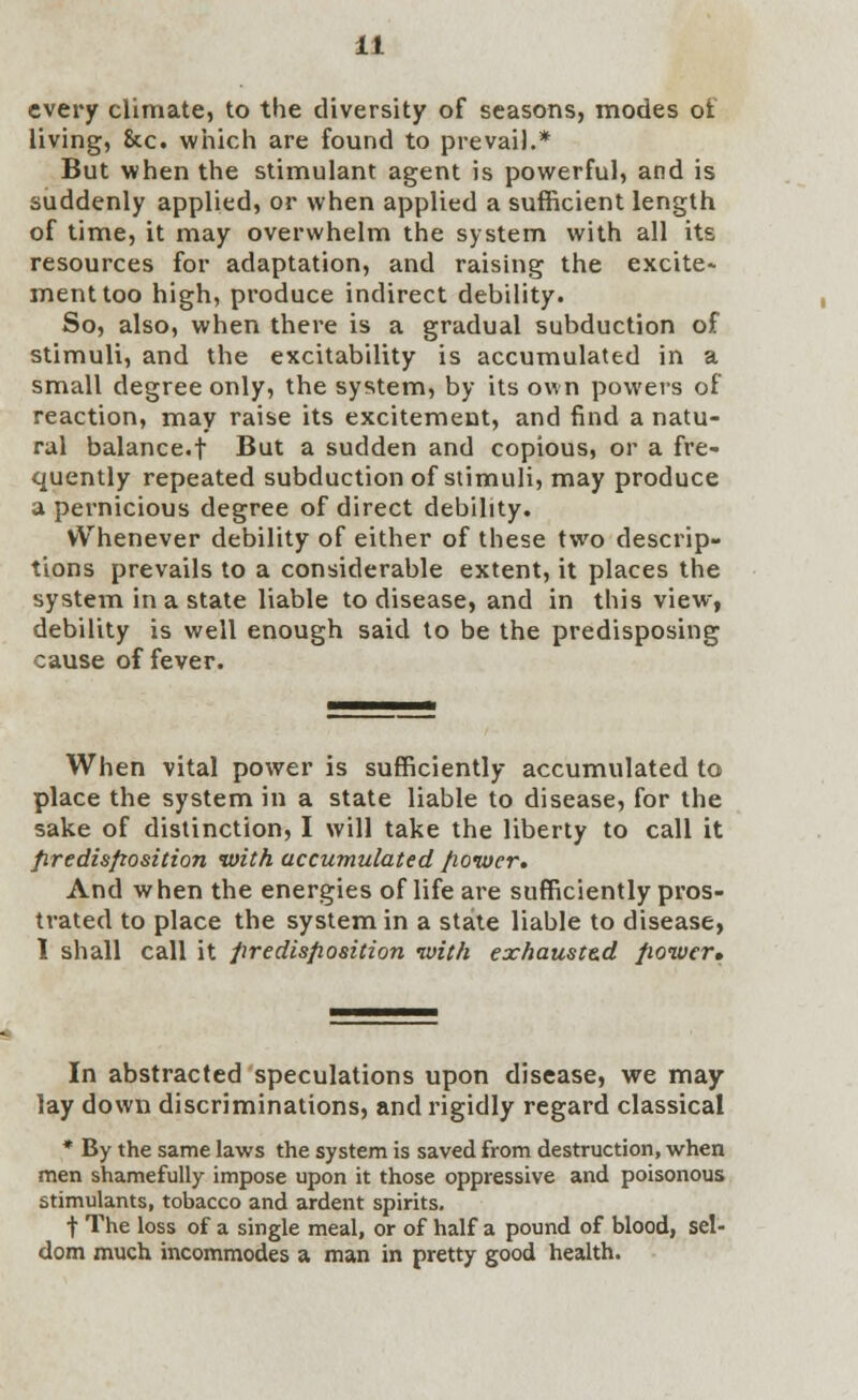 every climate, to the diversity of seasons, modes ol living, &c. which are found to prevail.* But when the stimulant agent is powerful, and is suddenly applied, or when applied a sufficient length of time, it may overwhelm the system with all its resources for adaptation, and raising the excite* menttoo high, produce indirect debility. So, also, when there is a gradual subduction of stimuli, and the excitability is accumulated in a small degree only, the system, by its own powers of reaction, may raise its excitement, and find a natu- ral balance.f But a sudden and copious, or a fre- quently repeated subduction of stimuli, may produce a pernicious degree of direct debility. VVhenever debility of either of these two descrip- tions prevails to a considerable extent, it places the system in a state liable to disease, and in this view, debility is well enough said to be the predisposing cause of fever. When vital power is sufficiently accumulated to place the system in a state liable to disease, for the sake of distinction, I will take the liberty to call it predisposition with accumulated power. And when the energies of life are sufficiently pros- trated to place the system in a state liable to disease, 1 shall call it predisposition with exhauste.d power. In abstracted speculations upon disease, we may lay down discriminations, and rigidly regard classical * By the same laws the system is saved from destruction, when men shamefully impose upon it those oppressive and poisonous stimulants, tobacco and ardent spirits. t The loss of a single meal, or of half a pound of blood, sel- dom much incommodes a man in pretty good health.