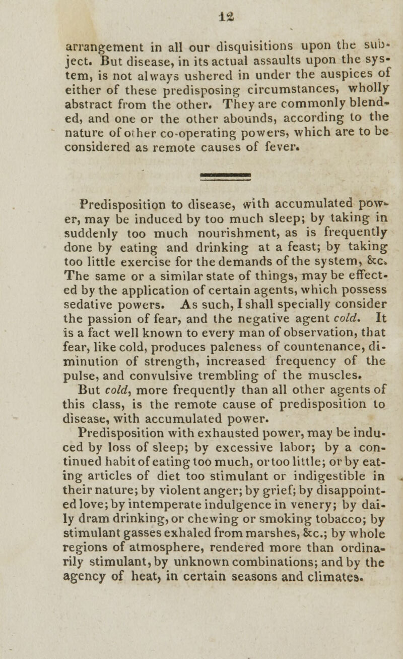 arrangement in all our disquisitions upon the sub- ject. But disease, in its actual assaults upon the sys- tem, is not always ushered in under the auspices of either of these predisposing circumstances, wholly abstract from the other. They are commonly blend- ed, and one or the other abounds, according to the nature of o; her co-operating powers, which are to be considered as remote causes of fever. Predisposition to disease, with accumulated pow- er, may be induced by too much sleep; by taking in suddenly too much nourishment, as is frequently done by eating and drinking at a feast; by taking too little exercise for the demands of the system, &c» The same or a similar state of things, maybe effect- ed by the application of certain agents, which possess sedative powers. As such, I shall specially consider the passion of fear, and the negative agent cold. It is a fact well known to every man of observation, that fear, like cold, produces paleness of countenance, di- minution of strength, increased frequency of the pulse, and convulsive trembling of the muscles. But cold, more frequently than all other agents of this class, is the remote cause of predisposition to disease, with accumulated power. Predisposition with exhausted power, may be indu- ced by loss of sleep; by excessive labor; by a con- tinued habit of eating too much, ortoo little; or by eat- ing articles of diet too stimulant or indigestible in their nature; by violent anger; by grief; by disappoint- ed love; by intemperate indulgence in venery; by dai- ly dram drinking, or chewing or smoking tobacco; by stimulant gasses exhaled from marshes, &c; by whole regions of atmosphere, rendered more than ordina- rily stimulant, by unknown combinations; and by the agency of heat, in certain seasons and climates.