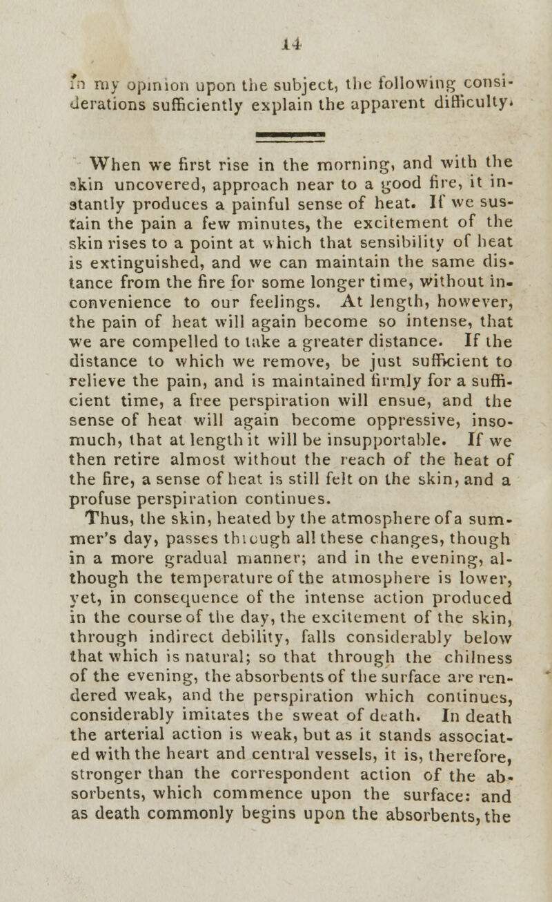 fn my opinion upon the subject, the following consi- derations sufficiently explain the apparent difficulty. When we first rise in the morning, and with the skin uncovered, approach near to a good fire, it in- stantly produces a painful sense of heat. If we sus- tain the pain a few minutes, the excitement of the skin rises to a point at which that sensibility of heat is extinguished, and we can maintain the same dis- tance from the fire for some longer time, without in- convenience to our feelings. At length, however, the pain of heat will again become so intense, that we are compelled to take a greater distance. If the distance to which we remove, be just sufficient to relieve the pain, and is maintained firmly for a suffi- cient time, a free perspiration will ensue, and the sense of heat will again become oppressive, inso- much, that at length it will be insupportable. If we then retire almost without the reach of the heat of the fire, a sense of heat is still felt on the skin, and a profuse perspiration continues. Thus, the skin, heated by the atmosphere of a sum- mer's day, passes thicugh all these changes, though in a more gradual manner; and in the evening, al- though the temperature of the atmosphere is lower, yet, in consequence of the intense action produced in the course of the day, the excitement of the skin, through indirect debility, falls considerably below that which is natural; so that through the chilness of the evening, the absorbents of the surface are ren- dered weak, and the perspiration which continues, considerably imitates the sweat of death. In death the arterial action is weak, but as it stands associat- ed with the heart and central vessels, it is, therefore, stronger than the correspondent action of the ab- sorbents, which commence upon the surface: and as death commonly begins upon the absorbents, the