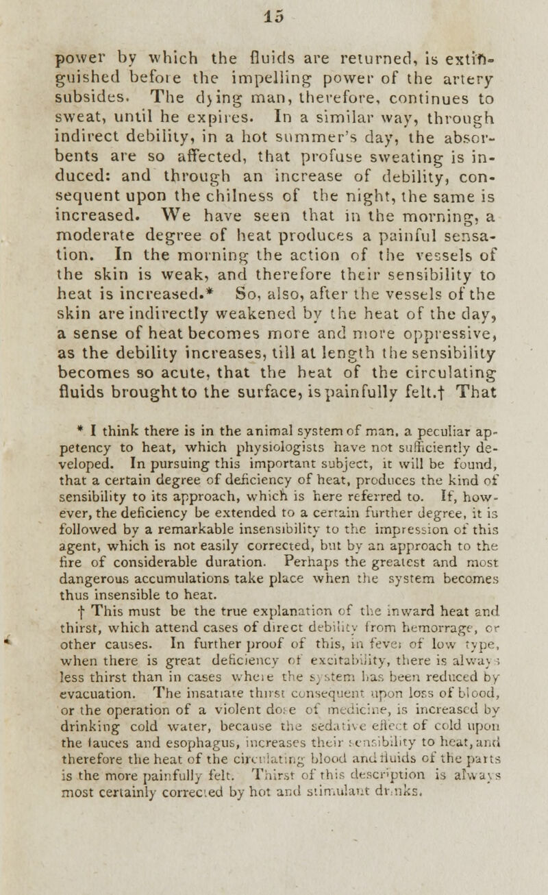 power by which the fluids are returned, is extin- guished befote the impelling power of the artery- subsides. The d)ing man, therefore, continues to sweat, until he expires. In a similar way, through indirect debility, in a hot summer's day, the absor- bents are so affected, that profuse sweating is in- duced: and through an increase of debility, con- sequent upon the chilness of the night, the same is increased. We have seen that in the morning, a moderate degree of heat produces a painful sensa- tion. In the morning the action of the vessels of the skin is weak, and therefore their sensibility to heat is increased.* So, also, after the vessels of the skin are indirectly weakened by the heat of the day, a sense of heat becomes more and more oppressive, as the debility increases, till at length the sensibility becomes so acute, that the heat of the circulating fluids brought to the surface, is painfully felt.f That * I think there is in the animal system of man. a peculiar ap- petency to heat, which physiologists have not sufficiently de- veloped. In pursuing this important subject, it will be found, that a certain degree of deficiency of heat, produces the kind of sensibility to its approach, which is here referred to. If, how- ever, the deficiency be extended to a certain further degree, it is followed by a remarkable insensibility to the impression of this agent, which is not easily corrected, but by an approach to the fire of considerable duration. Perhaps the greatest and most dangerous accumulations take place when the system becomes thus insensible to heat. f This must be the true explanation of the inward heat and thirst, which attend cases of direct debility from hemorrage, or other causes. In further proof of this, in fevei of low type, when there is great deficiency of excitability, there is alwa) ; less thirst than in cases where the s,:.ten; has been reduced by evacuation. The insatiate thirst consequent upon loss of blood, or the operation of a violent do: e of medicine, is increased by drinking cold water, because the sedative effect of cold upon the fauces and esophagus, increases their sensibility to heat, and therefore the heat of the circulating blood andriuids of the putts is the more painfully felt. Thirst of this description is always most certainly corrected by hot and stimulant drinks.