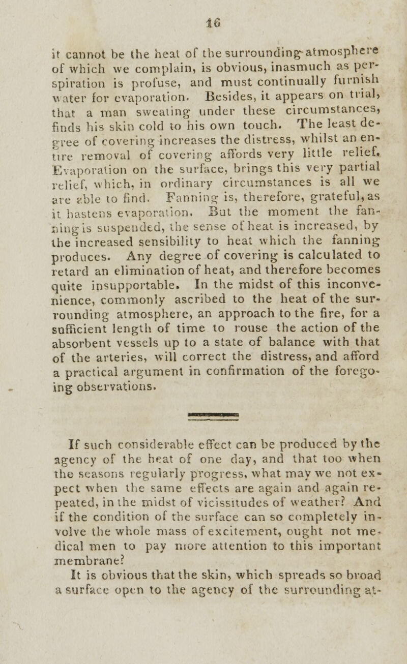 it cannot be the heat of the surrounding-atmosphere of which we complain, is obvious, inasmuch as per- spiration is profuse, and must continually furnish water for evaporation. Besides, it appears on trial, that a man sweating under these circumstances, finds his skin cold to his own touch. The least de- gree of covering increases the distress, whilst an en- tire removal of covering affords very little relief. Evaporation on the surface, brings this very partial relief, which, in ordinary circumstances is all we are ?.ble to find. Fanning is, therefore, grateful, as it hastens evaporation. But the moment the fan- ning is suspended, the sense of heat is increased, by the increased sensibility to heat which the fanning produces. Any degree of covering is calculated to retard an elimination of heat, and therefore becomes quite insupportable. In the midst of this inconve- nience, commonly ascribed to the heat of the sur- rounding atmosphere, an approach to the fire, for a sufficient length of time to rouse the action of the absorbent vessels up to a state of balance with that of the arteries, will correct the distress, and afford a practical argument in confirmation of the forego- ing observations. If such considerable effect can be produced by the agency of the heat of one day, and that too when the seasons regularly progress, what may we not ex- pect when the same effects are again and again re- peated, in the midst of vicissitudes of weather? And if the condition of the surface can so completely in- volve the whole mass of excitement, ought not me- dical men to pay more attention to this important membrane? It is obvious that the skin, which spreads so broad a surface open to the agency of the surrounding a'.