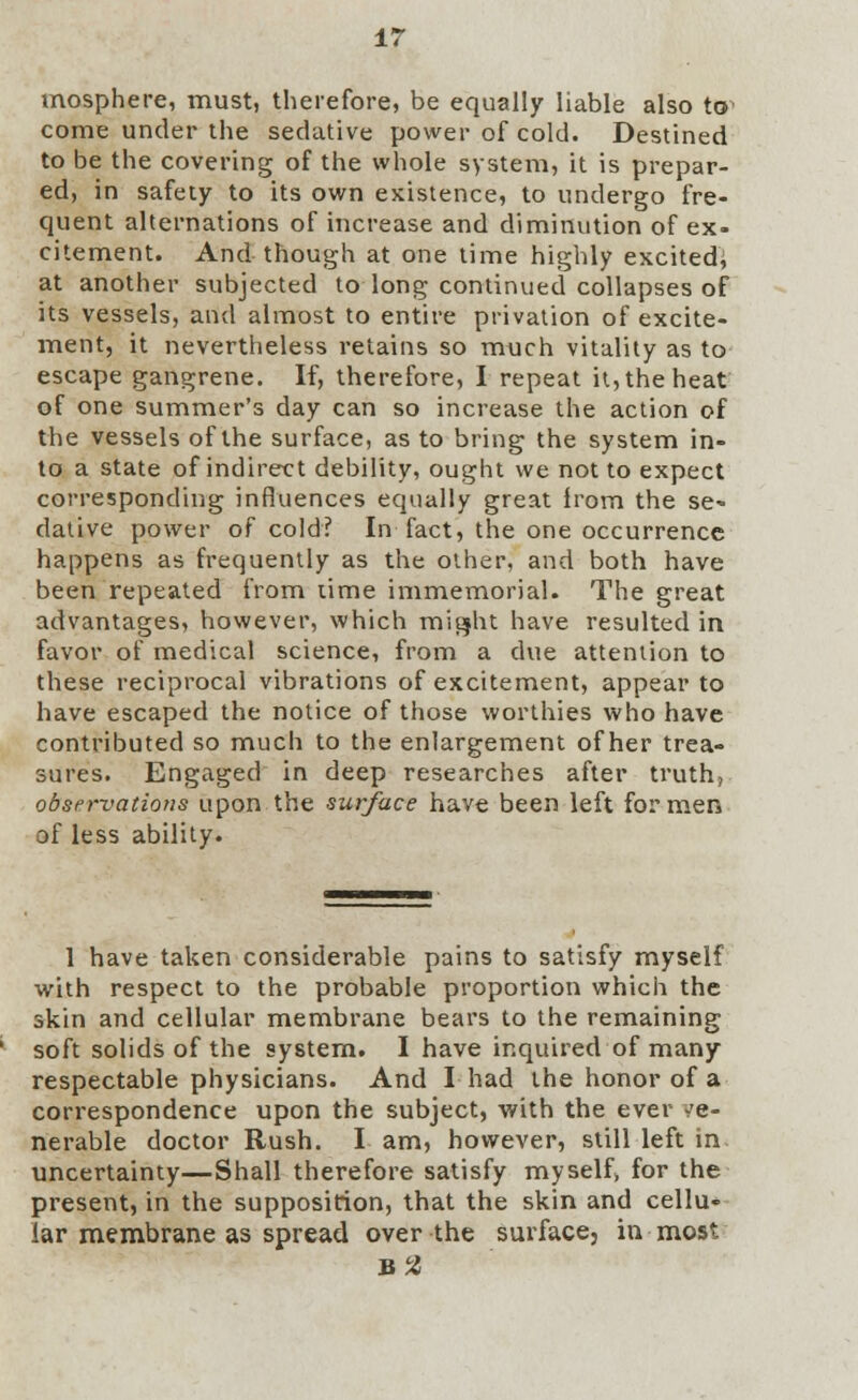 mosphere, must, therefore, be equally liable also to' come under the sedative power of cold. Destined to be the covering of the whole system, it is prepar- ed, in safety to its own existence, to undergo fre- quent alternations of increase and diminution of ex- citement. And though at one time highly excited, at another subjected to long continued collapses of its vessels, and almost to entire privation of excite- ment, it nevertheless retains so much vitality as to escape gangrene. If, therefore, I repeat it, the heat of one summer's day can so increase the action of the vessels of the surface, as to bring the system in- to a state of indirect debility, ought we not to expect corresponding influences equally great Irom the se« dative power of cold? In fact, the one occurrence happens as frequently as the other, and both have been repeated from lime immemorial. The great advantages, however, which might have resulted in favor of medical science, from a due attention to these reciprocal vibrations of excitement, appear to have escaped the notice of those worthies who have contributed so much to the enlargement of her trea- sures. Engaged in deep researches after truth, observations upon the surface have been left for men of less ability. 1 have taken considerable pains to satisfy myself with respect to the probable proportion which the skin and cellular membrane bears to the remaining soft solids of the system. I have inquired of many respectable physicians. And I had the honor of a correspondence upon the subject, with the ever ve- nerable doctor Rush. I am, however, still left in. uncertainty—Shall therefore satisfy myself, for the present, in the supposition, that the skin and cellu- lar membrane as spread over the surface, in most B2