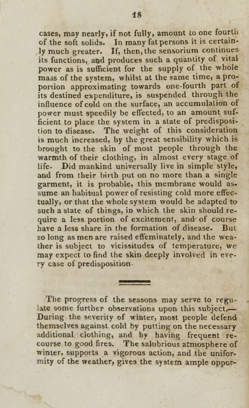 IS cases, may nearly, if not fully, amount to one fourth of the soft solids. In many fat persons it is certain- ly much greater. If, then, the sensorium continues its functions, and produces such a quantity of vital power as is sufficient for the supply of the whole mass of the system, whilst at the same time, a pro- portion approximating towards one-fourth part of its destined expenditure, is suspended through the influence of cold on the surface, an accumulation of power must speedily be effected, to an amount suf- ficient to place the system in a state of predisposi- tion to disease. The weight of this consideration is much increased, by the great sensibility which is brought to the skin of most people through the warmth of their clothing, in almost every stage of life- Did mankind universally live in simple style, and from their birth put on no more than a single garment, it is probable, this membrane would as- sume an habitual power of resisting cold more effec- tually, or that the whole system would be adapted to such a state of things, in which the skin should re- quire a less portion of excitement, and of course have a less share in the formation of disease. But so long as men are raised effeminately, and the wea- ther is subject to vicissitudes of temperature, we may expect to find the skin deeply involved in eve- ry case of predisposition- The progress of the seasons may serve to regu- late some further observations upon this subject.— During the severity of winter, most people defend themselves against cold by putting on the necessary additional clothing, and by having frequent re- course to good fires. The salubrious atmosphere of winter, supports a vigorous action, and the unifor- mity of the weather, gives the system ample oppor-
