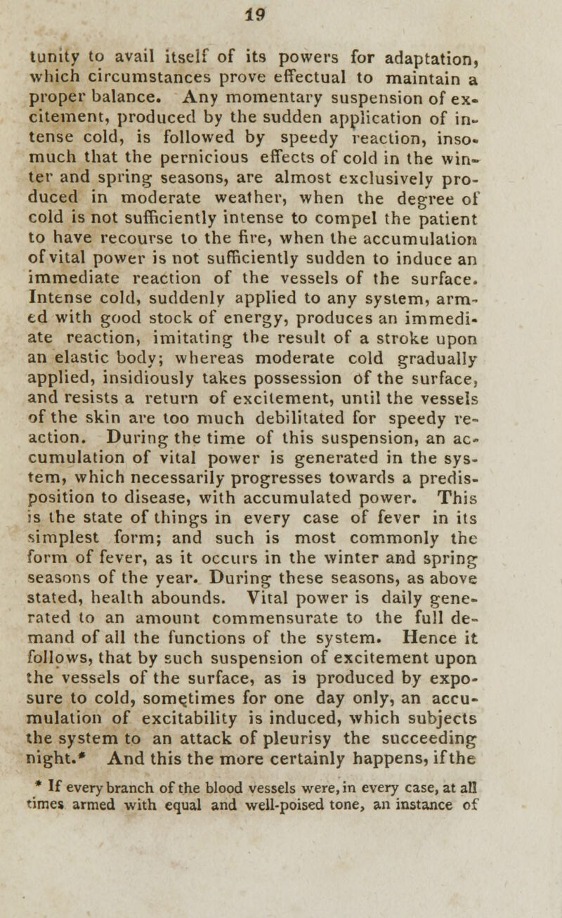 tunity to avail itself of its powers for adaptation, which circumstances prove effectual to maintain a proper balance. Any momentary suspension of ex- citement, produced by the sudden application of in- tense cold, is followed by speedy reaction, inso- much that the pernicious effects of cold in the win- ter and spring seasons, are almost exclusively pro- duced in moderate weather, when the degree of cold is not sufficiently intense to compel the patient to have recourse to the fire, when the accumulation of vital power is not sufficiently sudden to induce an immediate reaction of the vessels of the surface. Intense cold, suddenly applied to any system, arm- ed with good stock of energy, produces an immedi- ate reaction, imitating the result of a stroke upon an elastic body; whereas moderate cold gradually applied, insidiously takes possession of the surface, and resists a return of excitement, until the vessels of the skin are too much debilitated for speedy re- action. During the time of this suspension, an ac- cumulation of vital power is generated in the sys- tem, which necessarily progresses towards a predis- position to disease, with accumulated power. This is the state of things in every case of fever in its simplest form; and such is most commonly the form of fever, as it occurs in the winter and spring seasons of the year. During these seasons, as above stated, health abounds. Vital power is daily gene- rated to an amount commensurate to the full de- mand of all the functions of the system. Hence it follows, that by such suspension of excitement upon the vessels of the surface, as is produced by expo- sure to cold, sometimes for one day only, an accu- mulation of excitability is induced, which subjects the system to an attack of pleurisy the succeeding night.* And this the more certainly happens, if the * If every branch of the blood vessels were, in every case, at all times armed with equal and well-poised tone, an instance of