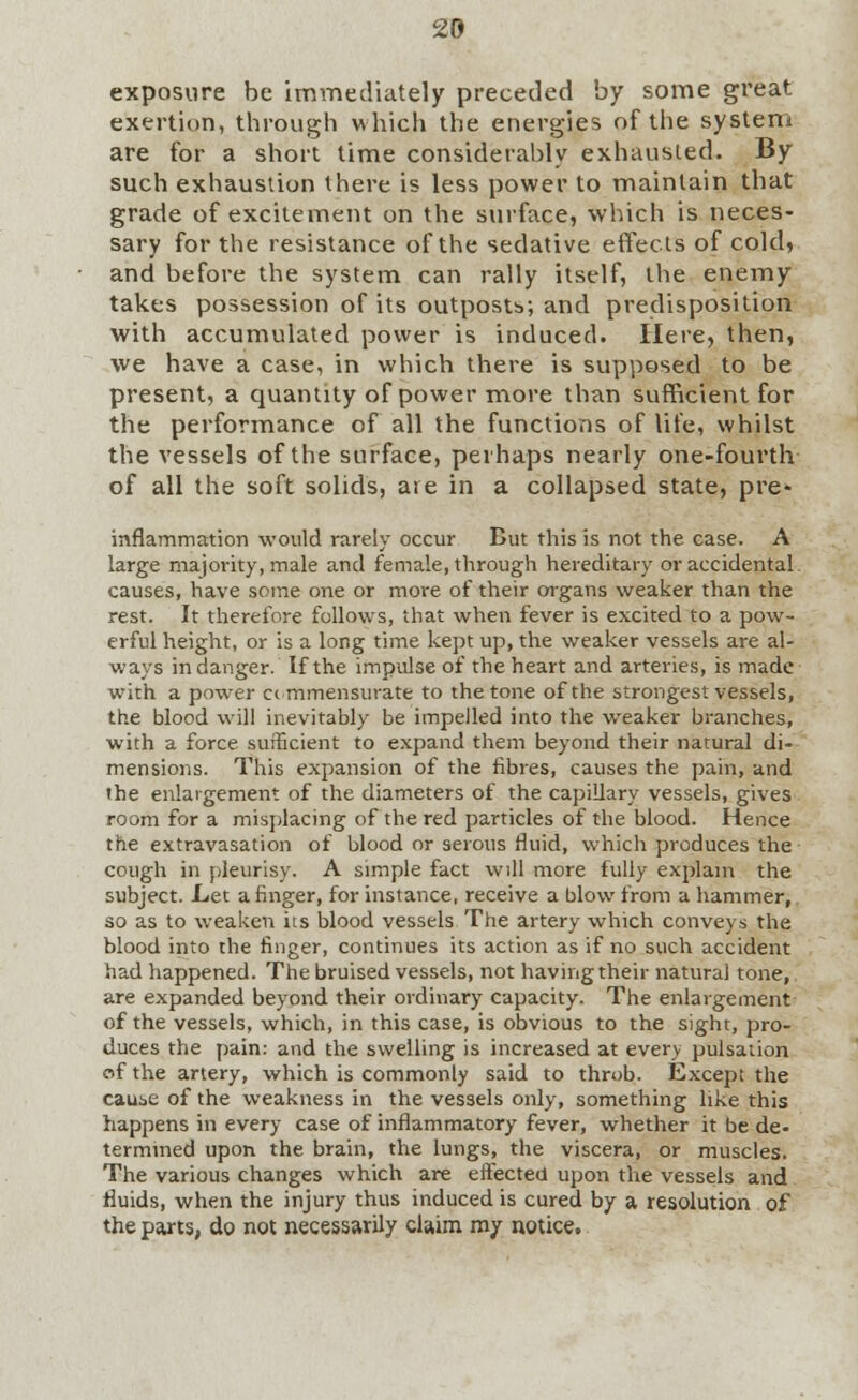 exposure be immediately preceded by some great exertion, through which the energies of the system are for a short time considerably exhausted. By such exhaustion there is less power to maintain that grade of excitement on the surface, which is neces- sary for the resistance of the sedative effects of cold, and before the system can rally itself, the enemy takes possession of its outpostb; and predisposition with accumulated power is induced. Here, then, we have a case, in which there is supposed to be present, a quantity of power more than sufficient for the performance of all the functions of life, whilst the vessels of the surface, perhaps nearly one-fourth of all the soft solids, are in a collapsed state, pre- inflammation would rarely occur But this is not the case. A large majority, male and female, through hereditary or accidental causes, have some one or more of their organs weaker than the rest. It therefore follows, that when fever is excited to a pow- erful height, or is a long time kept up, the weaker vessels are al- ways in danger. If the impulse of the heart and arteries, is made with a power cc mmensurate to the tone of the strongest vessels, the blood will inevitably be impelled into the weaker branches, with a force sufficient to expand them beyond their natural di- mensions. This expansion of the fibres, causes the pain, and ihe enlargement of the diameters of the capillary vessels, gives room for a misplacing of the red particles of the blood. Hence the extravasation of blood or serous fluid, which produces the cough in pleurisy. A simple fact will more fully explain the subject. Let a finger, for instance, receive a blow from a hammer, so as to weaken its blood vessels The artery which conveys the blood into the finger, continues its action as if no such accident had happened. The bruised vessels, not having their natural tone, are expanded beyond their ordinary capacity. The enlargement of the vessels, which, in this case, is obvious to the sight, pro- duces the pain: and the swelling is increased at every pulsation of the artery, which is commonly said to throb. Except the cause of the weakness in the vessels only, something like this happens in every case of inflammatory fever, whether it be de- termined upon the brain, the lungs, the viscera, or muscles. The various changes which are effected upon the vessels and fluids, when the injury thus induced is cured by a resolution of the parts, do not necessarily claim my notice.