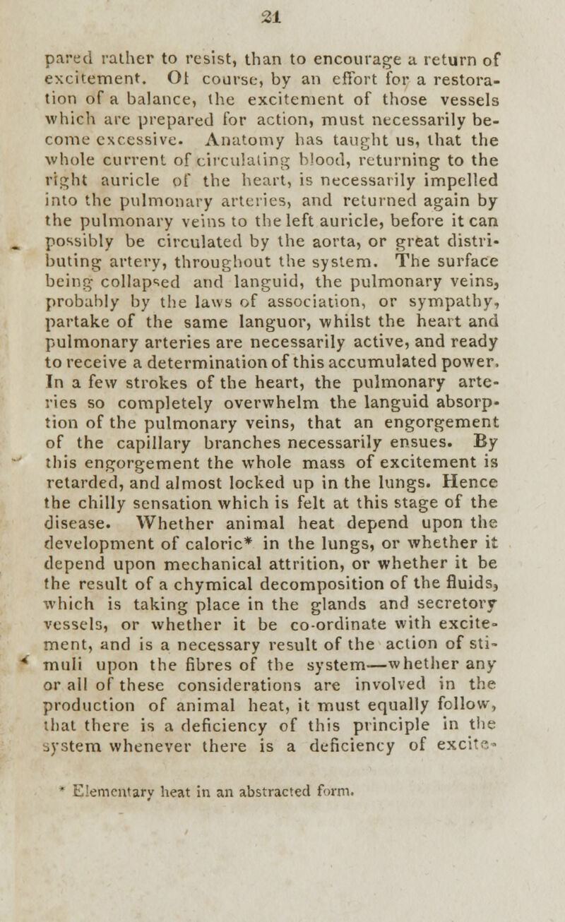 pared rather to resist, than to encourage a return of excitement. Ot course, by an effort for a restora- tion of a balance, the excitement of those vessels which are prepared for action, must necessarily be- come excessive. Anatomy has taught us, that the whole current of circulating blood, returning to the right auricle of the heart, is necessarily impelled into the pulmonary arteries, and returned again by the pulmonary veins to the left auricle, before it can possibly be circulated by the aorta, or great distri- buting artery, throughout the system. The surface being collapsed and languid, the pulmonary veins, probably by the laws of association, or sympathy, partake of the same languor, whilst the heart and pulmonary arteries are necessarily active, and ready to receive a determination of this accumulated power. In a few strokes of the heart, the pulmonary arte- ries so completely overwhelm the languid absorp- tion of the pulmonary veins, that an engorgement of the capillary branches necessarily ensues. By this engorgement the whole mass of excitement is retarded, and almost locked up in the lungs. Hence the chilly sensation which is felt at this stage of the disease. Whether animal heat depend upon the development of caloric* in the lungs, or whether it depend upon mechanical attrition, or whether it be the result of a chymical decomposition of the fluids, which is taking place in the glands and secretory vessels, or whether it be coordinate with excite- ment, and is a necessary result of the action of sti- muli upon the fibres of the system—whether any or all of these considerations are involved in the production of animal heat, it must equally follow, that there is a deficiency of this principle in the system whenever there is a deficiency of excite- * Elementary heat in an abstracted form.